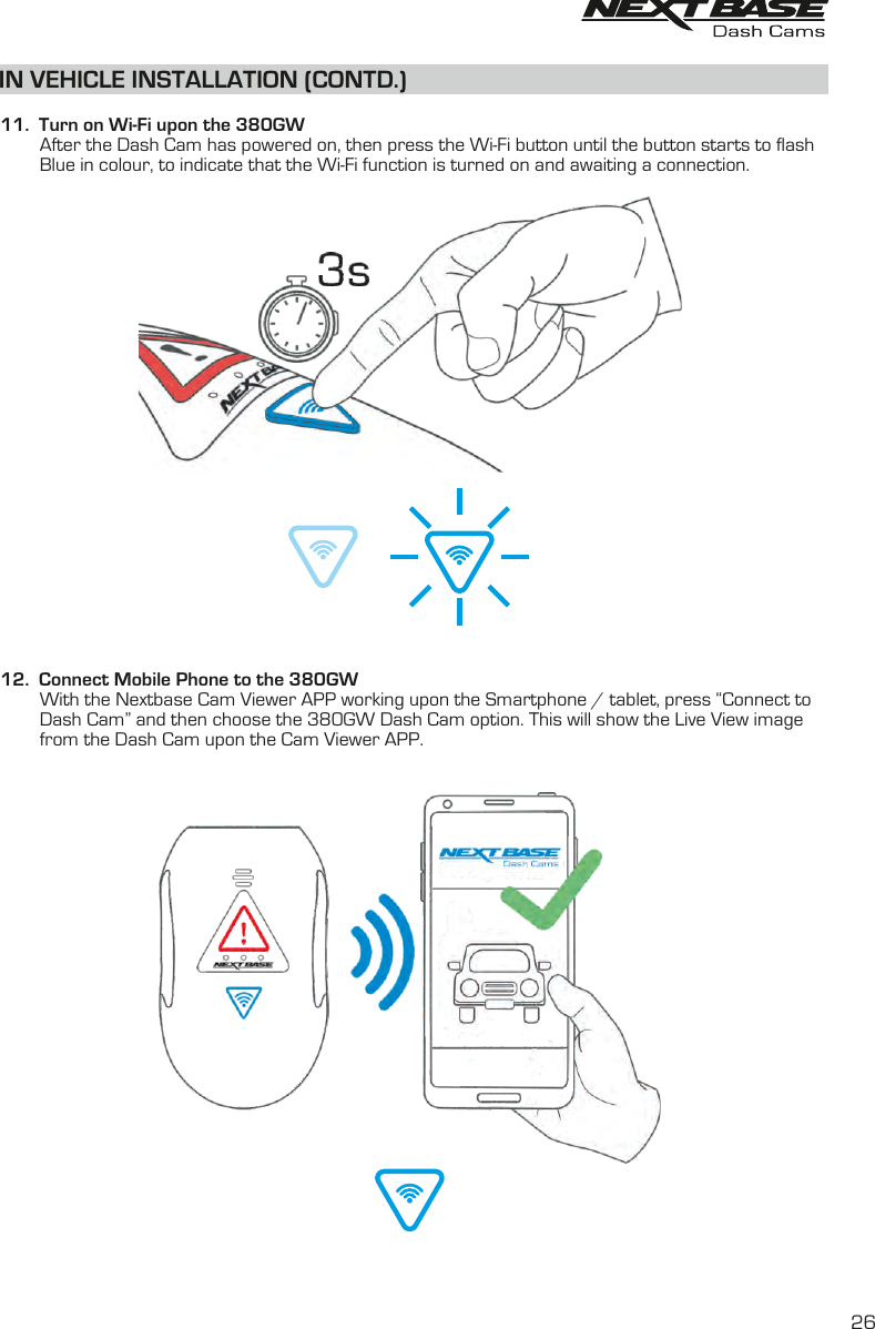 IN VEHICLE INSTALLATION (CONTD.)  11.  Turn on Wi-Fi upon the 380GW         until the button sAfter the Dash Cam has powered on, then press the Wi-Fi button   start  to flash           Blue in colour, to indicate that the Wi-Fi function is turned on and awaiting a connection.12.  Connect Mobile Phone to the 380GW        With the Nextbase Cam Viewer APP working upon the Smartphone / tablet, press “Connect to Dash Cam” and then choose the 380GW Dash Cam option. This will show the Live View image        from the Dash Cam upon the Cam Viewer APP.        26