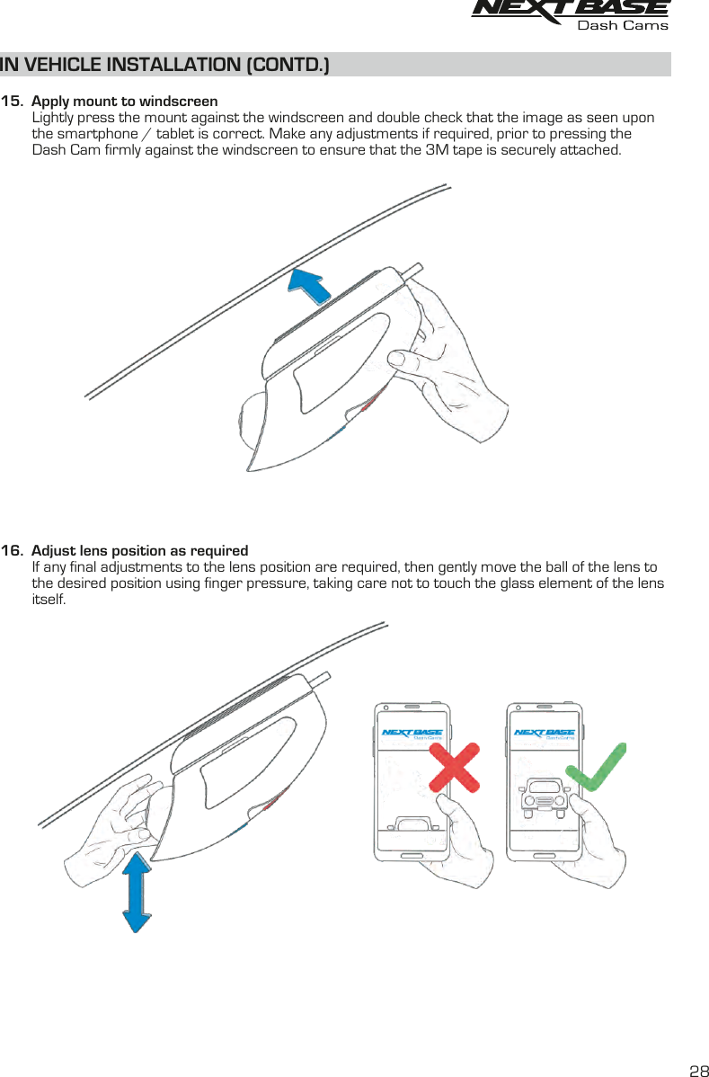 IN VEHICLE INSTALLATION (CONTD.)  15.  Apply mount to windscreen        Lightly press the mount against the windscreen and double check that the image as seen upon         the smartphone / tablet is correct. Make any adjustments if required, prior to pressing the         Dash Cam firmly against the windscreen to ensure that the 3M tape is securely attached.16.  Adjust lens position as required        If any final adjustments to the lens position are required, then gently move the ball of the lens to         the desired position using finger pressure, taking care not to touch the glass element of the lens         itself.28