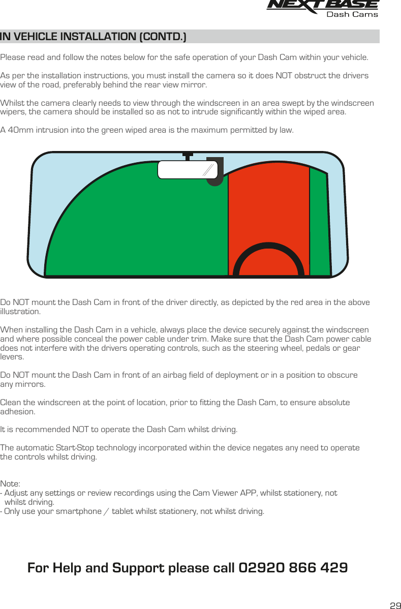   Please read and follow the notes below for the safe operation of your Dash Cam within your vehicle.As per the installation instructions, you must install the camera so it does NOT obstruct the drivers view of the road, preferably behind the rear view mirror. Whilst the camera clearly needs to view through the windscreen in an area swept by the windscreenwipers, the camera should be installed so as not to intrude significantly within the wiped area. A 40mm intrusion into the green wiped area is the maximum permitted by law. Do NOT mount the Dash Cam in front of the driver directly, as depicted by the red area in the above illustration.When installing the Dash Cam in a vehicle, always place the device securely against the windscreen and where possible conceal the power cable under trim. Make sure that the Dash Cam power cable does not interfere with the drivers operating controls, such as the steering wheel, pedals or gear levers. Do NOT mount the Dash Cam in front of an airbag field of deployment or in a position to obscure any mirrors.Clean the windscreen at the point of location, prior to fitting the Dash Cam, to ensure absolute adhesion.It is recommended NOT to operate the Dash Cam whilst driving. The automatic Start-Stop technology incorporated within the device negates any need to operatethe controls whilst driving.Note:- Adjust any settings or review recordings using the Cam Viewer APP, whilst stationery, not  whilst driving.- Only use your smartphone / tablet whilst stationery, not whilst driving.IN VEHICLE INSTALLATION (CONTD.)29For Help and Support please call 02920 866 429