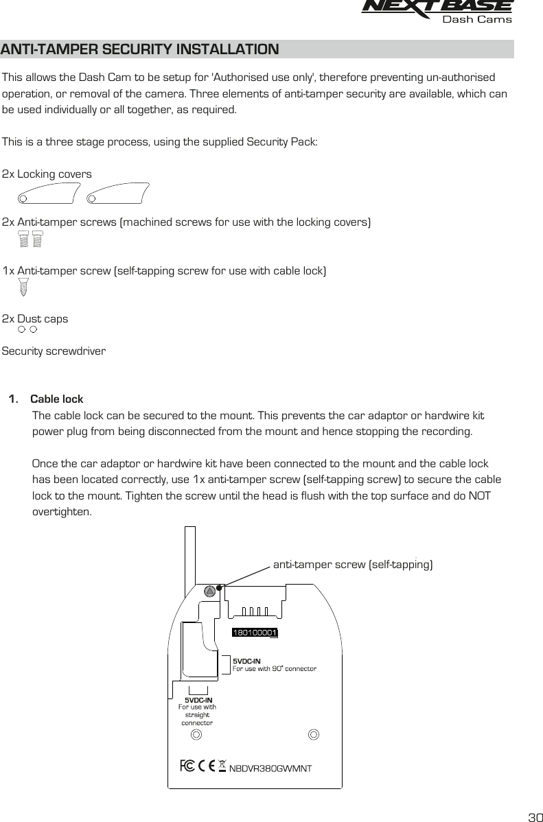 ANTI-TAMPER SECURITY INSTALLATIONThis allows the Dash Cam to be setup for &apos;Authorised use only&apos;, therefore preventing un-authorisedoperation, or removal of the camera. Three elements of anti-tamper security are available, which canbe used individually or all together, as required. This is a three stage process, using the supplied Security Pack:2x Locking covers2x Anti-tamper screws (machined screws for use with the locking covers)1x Anti-tamper screw (self-tapping screw for use with cable lock)2x Dust capsSecurity screwdriver  1.    Cable lock                The cable lock can be secured to the mount. This prevents the car adaptor or hardwire kitpower plug from being disconnected from the mount and hence stopping the recording.          Once the car adaptor or hardwire kit have been connected to the mount and the cable lock           has been located correctly, use 1x anti-tamper screw (self-tapping screw) to secure the cable           lock to the mount. Tighten the screw until the head is flush with the top surface and do NOT           overtighten.          anti-tamper screw (self-tapping)30