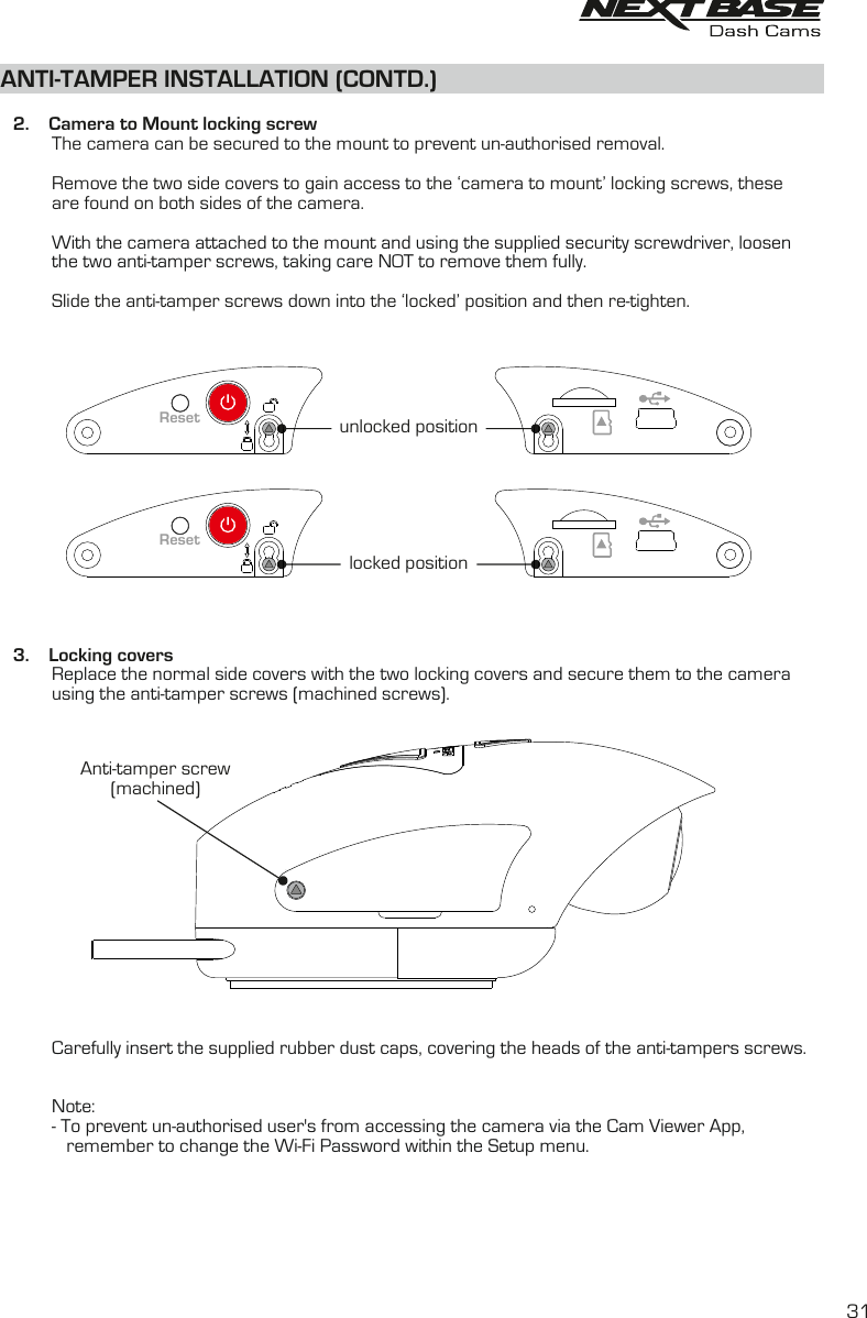     2.    Camera to Mount locking screw          The camera can be secured to the mount to prevent un-authorised removal.           Remove the two side covers to gain access to the ‘camera to mount’ locking screws, these          are found on both sides of the camera.          With the camera attached to the mount and using the supplied security screwdriver, loosen the two anti-tamper screws, taking care NOT to remove them fully.                    Slide the anti-tamper screws down into the ‘locked’ position and then re-tighten.   3.    Locking covers                   Replace the normal side covers with the two locking covers and secure them to the camera           using the anti-tamper screws (machined screws).          Carefully insert the supplied rubber dust caps, covering the heads of the anti-tampers screws.Note:          - To prevent un-authorised user&apos;s from accessing the camera via the Cam Viewer App,              remember to change the Wi-Fi Password within the Setup menu.                   ANTI-TAMPER INSTALLATION (CONTD.)locked positionunlocked positionResetResetAnti-tamper screw(machined)31