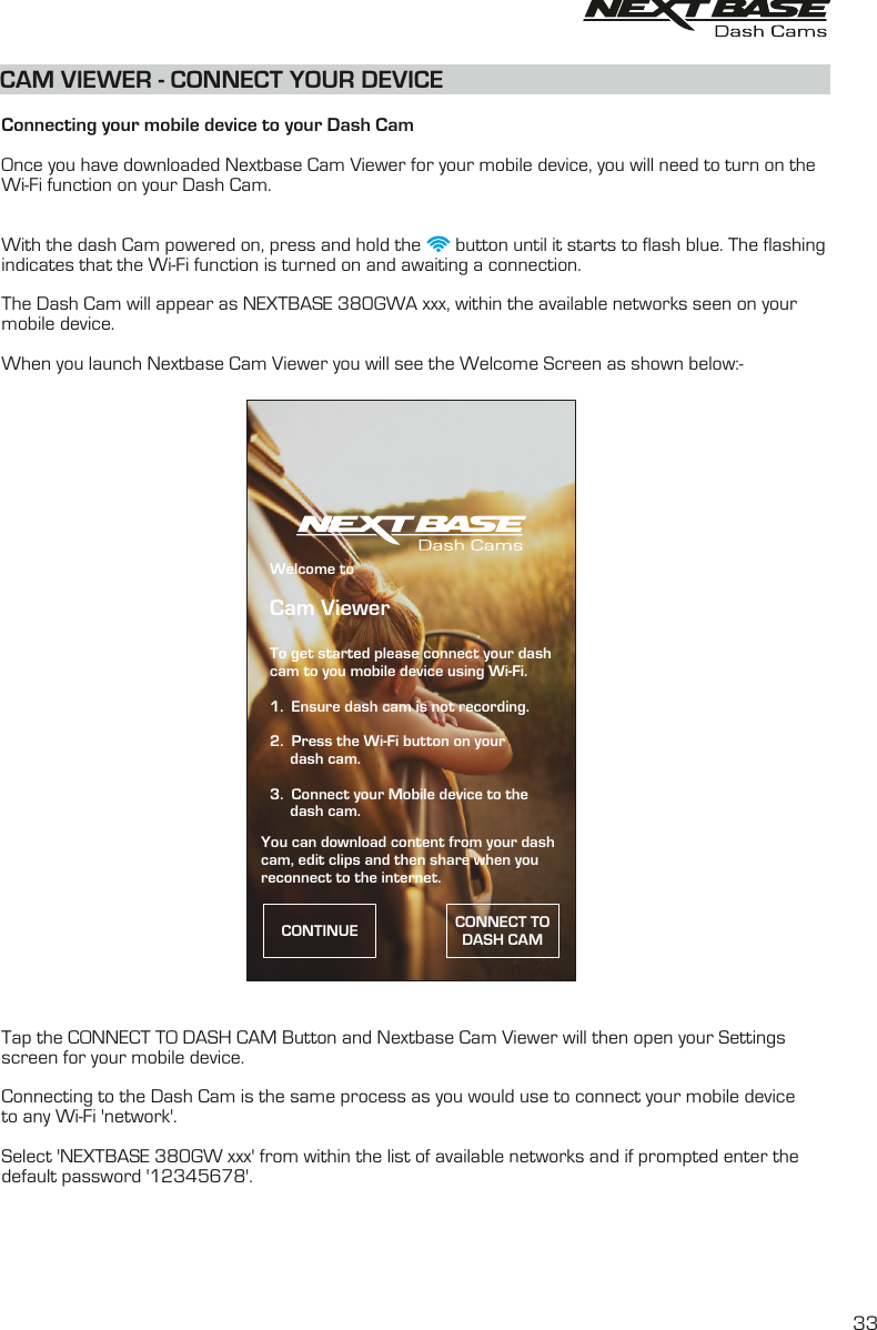 CAM VIEWER - CONNECT YOUR DEVICE  Connecting your mobile device to your Dash CamOnce you have downloaded Nextbase Cam Viewer for your mobile device, you will need to turn on the Wi-Fi function on your Dash Cam.  With the dash Cam powered on, press and hold the       button until it starts to flash blue. The flashingindicates that the Wi-Fi function is turned on and awaiting a connection.The Dash Cam will appear as NEXTBASE 380GWA xxx, within the available networks seen on yourmobile device. When you launch Nextbase Cam Viewer you will see the Welcome Screen as shown below:-Tap the CONNECT TO DASH CAM Button and Nextbase Cam Viewer will then open your Settingsscreen for your mobile device.  Connecting to the Dash Cam is the same process as you would use to connect your mobile device to any Wi-Fi &apos;network&apos;.  Select &apos;NEXTBASE 380GW xxx&apos; from within the list of available networks and if prompted enter thedefault password &apos;12345678&apos;.  33Welcome toCam ViewerTo get started please connect your dashcam to you mobile device using Wi-Fi.1.  Ensure dash cam is not recording.2.  Press the Wi-Fi button on your      dash cam.3.  Connect your Mobile device to the     dash cam.CONTINUE CONNECT TO DASH CAMYou can download content from your dashcam, edit clips and then share when you reconnect to the internet.