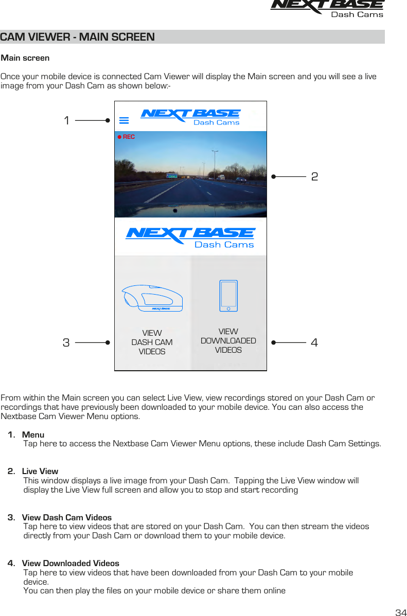 CAM VIEWER - MAIN SCREEN  Main screenOnce your mobile device is connected Cam Viewer will display the Main screen and you will see a live image from your Dash Cam as shown below:-From within the Main screen you can select Live View, view recordings stored on your Dash Cam orrecordings that have previously been downloaded to your mobile device. You can also access theNextbase Cam Viewer Menu options.   1.    Menu          Tap here to access the Nextbase Cam Viewer Menu options, these include Dash Cam Settings.   2.    Live View          This window displays a live image from your Dash Cam.  Tapping the Live View window will           display the Live View full screen and allow you to stop and start recording   3.    View Dash Cam Videos          Tap here to view videos that are stored on your Dash Cam.  You can then stream the videos          directly from your Dash Cam or download them to your mobile device.   4.    View Downloaded Videos          Tap here to view videos that have been downloaded from your Dash Cam to your mobile          device.            You can then play the files on your mobile device or share them online34VIEWDOWNLOADEDVIDEOSVIEWDASH CAMVIDEOSREC2413