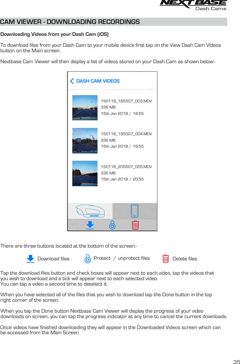   Downloading Videos from your Dash Cam (iOS)To download files from your Dash Cam to your mobile device first tap on the View Dash Cam Videosbutton on the Main screen. Nextbase Cam Viewer will then display a list of videos stored on your Dash Cam as shown below:-There are three buttons located at the bottom of the screen:-Tap the download files button and check boxes will appear next to each video, tap the videos that you wish to download and a tick will appear next to each selected video.You can tap a video a second time to deselect it.  When you have selected all of the files that you wish to download tap the Done button in the top right corner of the screen.When you tap the Done button Nextbase Cam Viewer will display the progress of your video downloads on screen, you can tap the progress indicator at any time to cancel the current downloads.Once videos have finished downloading they will appear in the Downloaded Videos screen which canbe accessed from the Main ScreenCAM VIEWER - DOWNLOADING RECORDINGS35Download files Delete filesProtect  / unprotect filesDASH CAM VIDEOS150118_185507_003.MOV336 MB15th Jan 2018 / 18:55150118_195507_004.MOV336 MB15th Jan 2018 / 19:55150118_205507_005.MOV336 MB15th Jan 2018 / 20:55