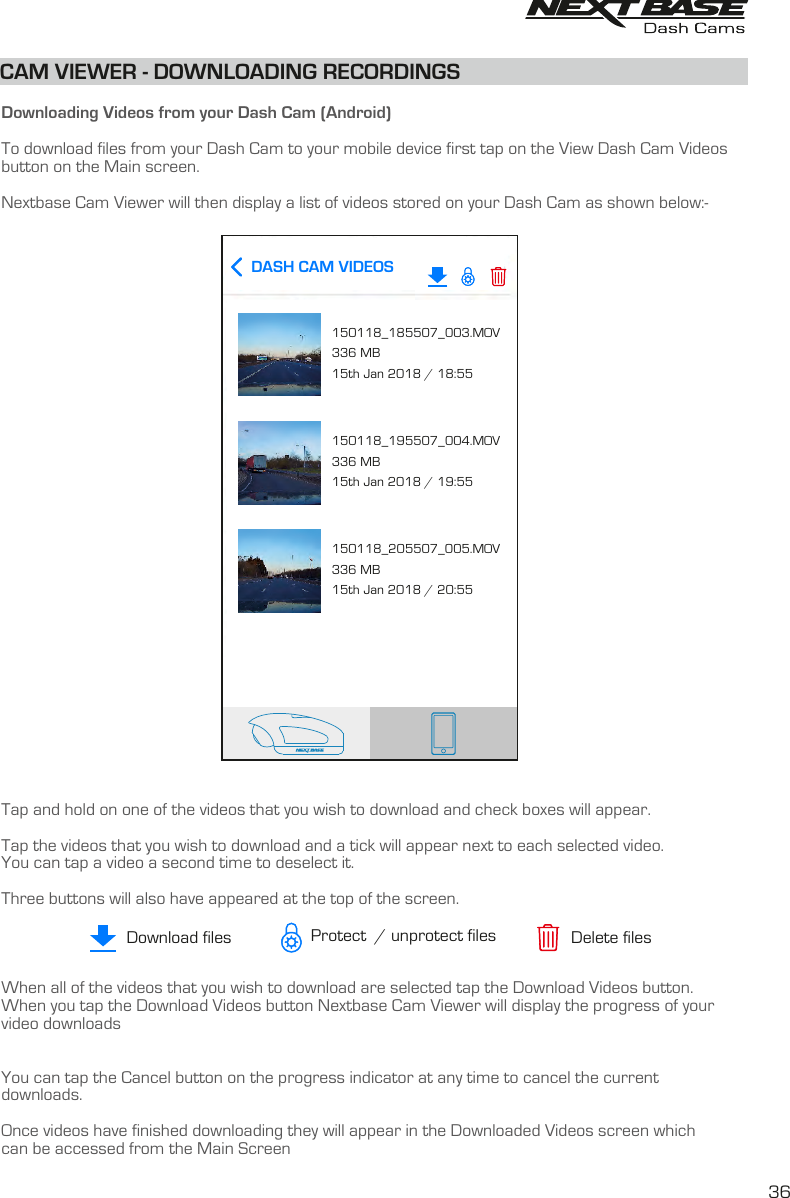   Downloading Videos from your Dash Cam (Android)To download files from your Dash Cam to your mobile device first tap on the View Dash Cam Videosbutton on the Main screen. Nextbase Cam Viewer will then display a list of videos stored on your Dash Cam as shown below:-Tap and hold on one of the videos that you wish to download and check boxes will appear.  Tap the videos that you wish to download and a tick will appear next to each selected video.You can tap a video a second time to deselect it.Three buttons will also have appeared at the top of the screen.When all of the videos that you wish to download are selected tap the Download Videos button.  When you tap the Download Videos button Nextbase Cam Viewer will display the progress of your video downloads You can tap the Cancel button on the progress indicator at any time to cancel the currentdownloads.Once videos have finished downloading they will appear in the Downloaded Videos screen whichcan be accessed from the Main ScreenCAM VIEWER - DOWNLOADING RECORDINGS36DASH CAM VIDEOS150118_185507_003.MOV336 MB15th Jan 2018 / 18:55150118_195507_004.MOV336 MB15th Jan 2018 / 19:55150118_205507_005.MOV336 MB15th Jan 2018 / 20:55Download files Delete filesProtect  / unprotect files
