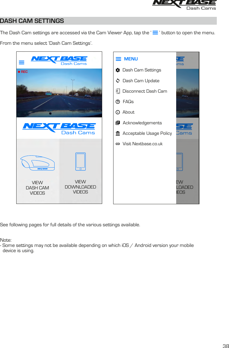 DASH CAM SETTINGS  The Dash Cam settings are accessed via the Cam Viewer App, tap the ‘      ’ button to open the menu.From the menu select ‘Dash Cam Settings’.See following pages for full details of the various settings available.Note:- Some settings may not be available depending on which iOS / Android version your mobile  device is using.VIEWDOWNLOADEDVIDEOSVIEWDASH CAMVIDEOSRECVIEWDOWNLOADEDVIDEOSVIEWDASH CAMVIDEOSRECDash Cam SettingsDash Cam UpdateDisconnect Dash CamAcceptable Usage PolicyVisit Nextbase.co.ukAcknowledgementsAboutMENUVIEWDOWNLOADEDVIDEOSVIEWDASH CAMVIDEOSRECMENUDash Cam SettingsDash Cam UpdateDisconnect Dash CamFAQsAcceptable Usage PolicyVisit Nextbase.co.ukAcknowledgementsAbout38