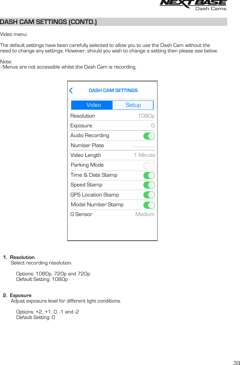 DASH CAM SETTINGS (CONTD.)  Video menu:The default settings have been carefully selected to allow you to use the Dash Cam without theneed to change any settings. However, should you wish to change a setting then please see below.Note:- Menus are not accessible whilst the Dash Cam is recording.  1.  Resolution        Select recording resolution.                         Options: 1080p, 720p and 720p                       Default Setting: 1080p  2.  Exposure        Adjust exposure level for different light conditions.                        Options: +2, +1, 0, -1 and -2            Default Setting: 0Video SetupResolutionExposure1080P0DASH CAM SETTINGSVideo SetupResolutionExposureAudio Recording1080p0DASH CAM SETTINGSNumber PlateVideo LengthSpeed StampGPS Location StampTime &amp; Date StampParking ModeModel Number StampG Sensor- - - - - - - - -1 MinuteMedium39