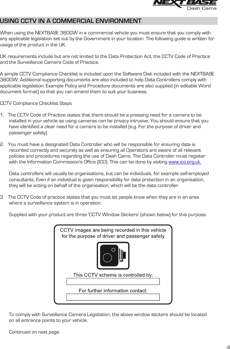 When using the NEXTBASE 380GW in a commercial vehicle you must ensure that you comply withany applicable legislation set out by the Government in your location. The following guide is written forusage of the product in the UK.UK requirements include but are not limited to the Data Protection Act, the CCTV Code of Practiceand the Surveillance Camera Code of Practice.A simple CCTV Compliance Checklist is included upon the Software Disk included with the NEXTBASE 380GW. Additional supporting documents are also included to help Data Controllers comply with applicable legislation. Example Policy and Procedure documents are also supplied (in editable Word document format) so that you can amend them to suit your business.CCTV Compliance Checklist Steps1.    The CCTV Code of Practice states that there should be a pressing need for a camera to be        installed in your vehicle as using cameras can be privacy intrusive. You should ensure that you        have identified a clear need for a camera to be installed (e.g. For the purpose of driver and        passenger safety)2.    You must have a designated Data Controller who will be responsible for ensuring data is        recorded correctly and securely as well as ensuring all Operators are aware of all relevant        policies and procedures regarding the use of   The Data Controller must register Dash Cams.       with the Information Commission&apos;s Office (ICO). This can be done by visiting www.ico.org.uk.       Data controllers will usually be organisations, but can be individuals, for example self-employed        consultants. Even if an individual is given responsibility for data protection in an organisation,        they will be acting on behalf of the organisation, which will be the data controller. 3.    The CCTV Code of practice states that you must let people know when they are in an area        where a surveillance system is in operation.        Supplied with your product are three &apos;CCTV Window Stickers&apos; (shown below) for this purpose.       To comply with Surveillance Camera Legislation, the above window stickers should be located        on all entrance points to your vehicle.       Continued on next page.USING CCTV IN A COMMERCIAL ENVIRONMENT4