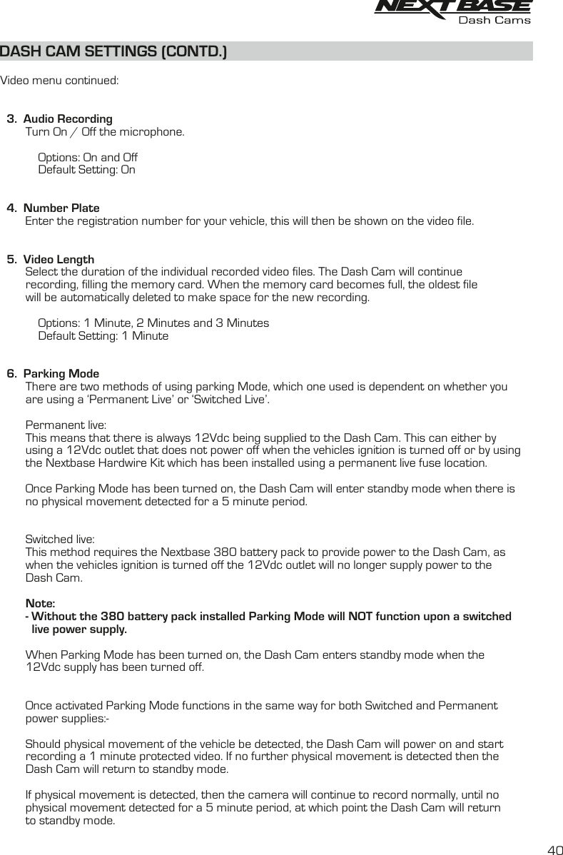DASH CAM SETTINGS (CONTD.)DASH CAM SETTINGS (CONTD.)  Video menu continued:  3.  Audio Recording        Turn On / Off the microphone.                       Options: On and Off            Default Setting: On  4.  Number Plate        Enter the registration number for your vehicle, this will then be shown on the video file.    5.  Video Length        Select the duration of the individual recorded video files. The Dash Cam will continue         recording, filling the memory card. When the memory card becomes full, the oldest file         will be automatically deleted to make space for the new recording.                        Options: 1 Minute, 2 Minutes and 3 Minutes            Default Setting: 1 Minute  6.  Parking Mode        There are two methods of using parking Mode, which one used is dependent on whether you        are using a ‘Permanent Live’ or ‘Switched Live’.        Permanent live:        This means that there is always 12Vdc being supplied to the Dash Cam. This can either by        using a 12Vdc outlet that does not power off when the vehicles ignition is turned off or by using        the Nextbase Hardwire Kit which has been installed using a permanent live fuse location.        Once Parking Mode has been turned on, the Dash Cam will enter standby mode when there is         no physical movement detected for a 5 minute period.        Switched live:        This method requires the Nextbase 380 battery pack to provide power to the Dash Cam, as        when the vehicles ignition is turned off the 12Vdc outlet will no longer supply power to the        Dash Cam.        Note:        - Without the 380 battery pack installed Parking Mode will NOT function upon a switched          live power supply.        When Parking Mode has been turned on, the Dash Cam enters standby mode when the         12Vdc supply has been turned off.                 Once activated Parking Mode functions in the same way for both Switched and Permanent        power supplies:-        Should physical movement of the vehicle be detected, the Dash Cam will power on and start         recording a 1 minute protected video. If no further physical movement is detected then the         Dash Cam will return to standby mode.        If physical movement is detected, then the camera will continue to record normally, until no         physical movement detected for a 5 minute period, at which point the Dash Cam will return         to standby mode.40