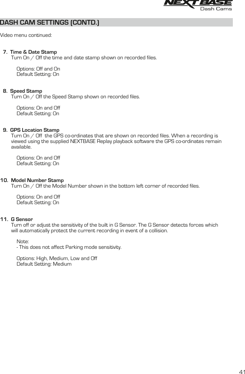 DASH CAM SETTINGS (CONTD.)DASH CAM SETTINGS (CONTD.)  Video menu continued:  7.  Time &amp; Date Stamp        Turn On / Off the time and date stamp shown on recorded files.                        Options: Off and On            Default Setting: On  8.  Speed Stamp        Turn On / Off the Speed Stamp shown on recorded files.            Options: On and Off            Default Setting: On        9.  GPS Location Stamp        Turn On / Off  the GPS co-ordinates that are shown on recorded files. When a recording is        viewed using the supplied NEXTBASE Replay playback software the GPS co-ordinates remain        available.                        Options: On and Off            Default Setting: On10.  Model Number Stamp        Turn On / Off the Model Number shown in the bottom left corner of recorded files.            Options: On and Off            Default Setting: On11.  G Sensor        Turn off or adjust the sensitivity of the built in G Sensor. The G Sensor detects forces which         will automatically protect the current recording in event of a collision.             Note:             - This does not affect Parking mode sensitivity.                        Options: High, Medium, Low and Off            Default Setting: Medium41
