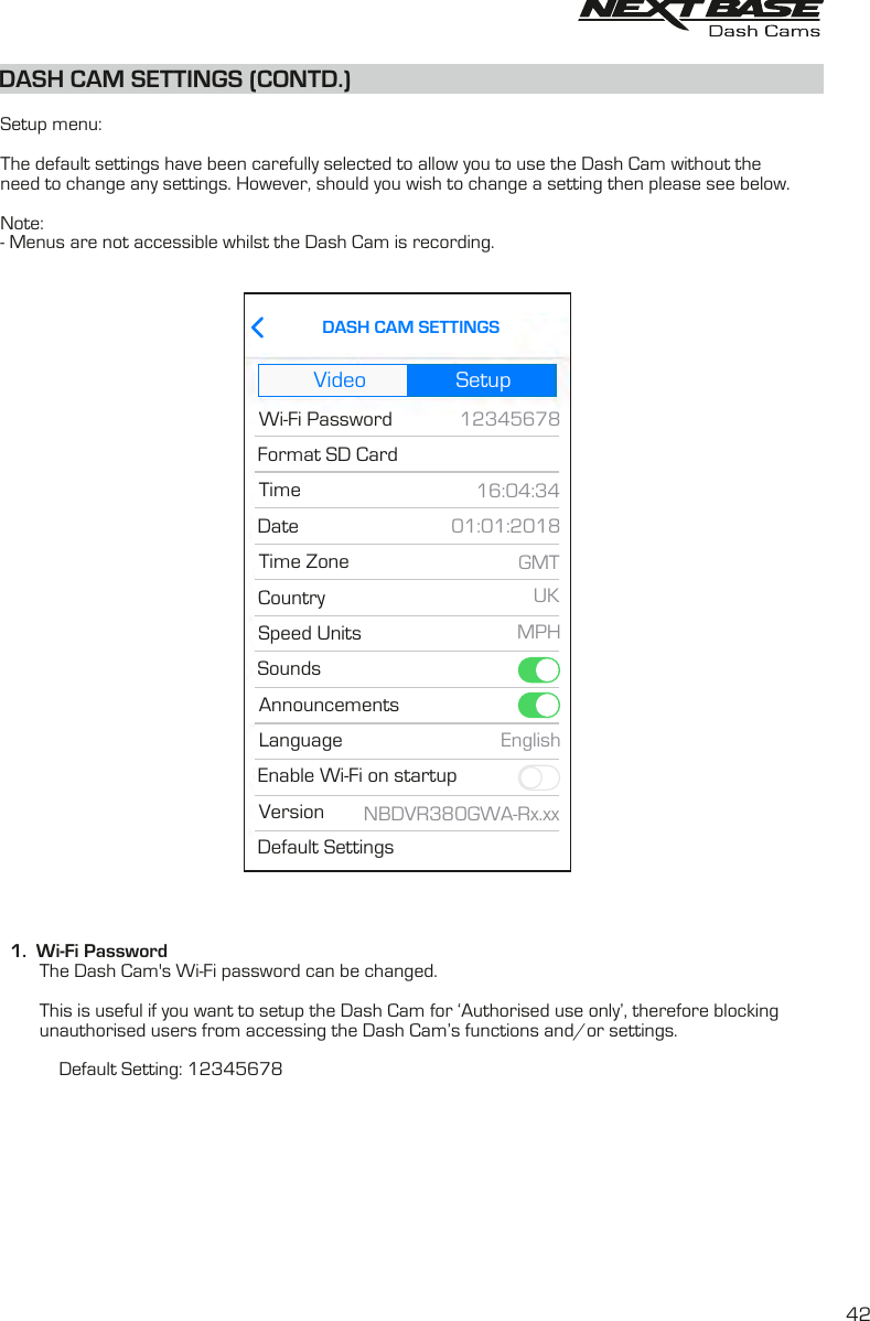 DASH CAM SETTINGS (CONTD.)  Setup menu:The default settings have been carefully selected to allow you to use the Dash Cam without theneed to change any settings. However, should you wish to change a setting then please see below.Note:- Menus are not accessible whilst the Dash Cam is recording.  1.  Wi-Fi Password        The Dash Cam&apos;s Wi-Fi password can be changed.        This is useful if you want to setup the Dash Cam for ‘Authorised use only’, therefore blocking        unauthorised users from accessing the Dash Cam’s functions and/or settings.                        Default Setting: 12345678Video SetupNBDVR380GWA-Rx.xx16:04:3401:01:2018MPHUKGMTDASH CAM SETTINGS12345678Default SettingsWi-Fi PasswordFormat SD CardTimeDateSpeed UnitsSoundsAnnouncementsCountryTime ZoneVersionEnable Wi-Fi on startupLanguage English42