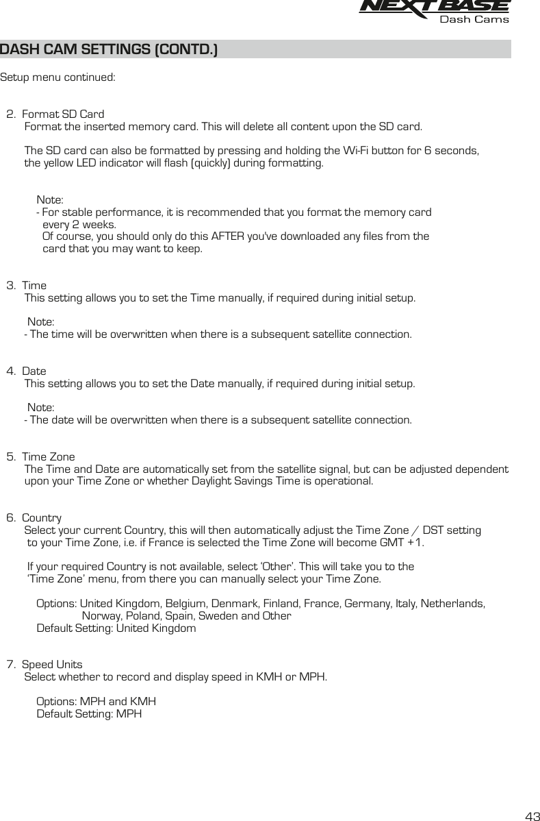 DASH CAM SETTINGS (CONTD.)DASH CAM SETTINGS (CONTD.)  Setup menu continued:  2.  Format SD Card        Format the inserted memory card. This will delete all content upon the SD card.                    The SD card can also be formatted by pressing and holding the Wi-Fi button for 6 seconds,        the yellow LED indicator will flash (quickly) during formatting.            Note:            - For stable performance, it is recommended that you format the memory card               every 2 weeks.              Of course, you should only do this AFTER you&apos;ve downloaded any files from the               card that you may want to keep.  3.  Time        This setting allows you to set the Time manually, if required during initial setup.         Note:        - The time will be overwritten when there is a subsequent satellite connection.  4.  Date        This setting allows you to set the Date manually, if required during initial setup.         Note:        - The date will be overwritten when there is a subsequent satellite connection.  5.  Time Zone        The Time and Date are automatically set from the satellite signal, but can be adjusted dependent        upon your Time Zone or whether Daylight Savings Time is operational.              6.  Country        Select your current Country, this will then automatically adjust the Time Zone / DST setting         to your Time Zone, i.e. if France is selected the Time Zone will become GMT +1.         If your required Country is not available, select ‘Other’. This will take you to the          ‘Time Zone’ menu, from there you can manually select your Time Zone.            Options: United Kingdom, Belgium, Denmark, Finland, France, Germany, Italy, Netherlands,                           Norway, Poland, Spain, Sweden and Other                 Default Setting: United Kingdom  7.  Speed Units        Select whether to record and display speed in KMH or MPH.            Options: MPH and KMH            Default Setting: MPH      43