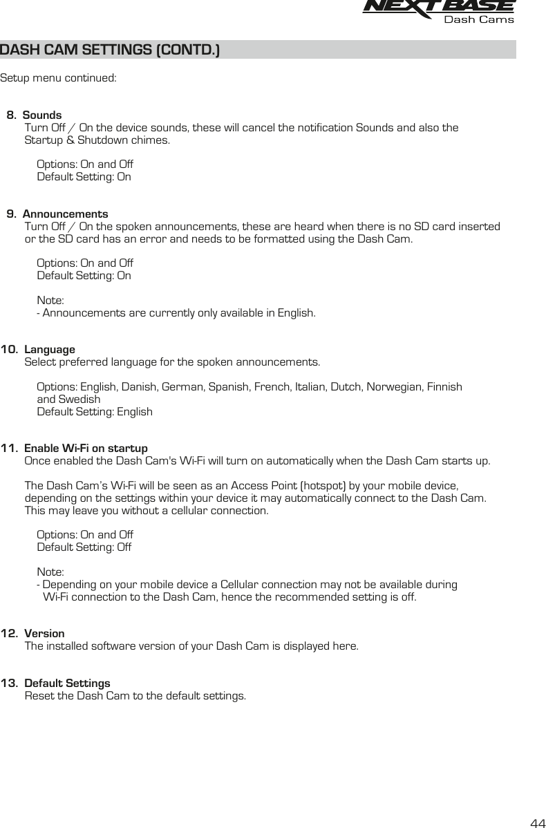 DASH CAM SETTINGS (CONTD.)DASH CAM SETTINGS (CONTD.)  Setup menu continued:  8.  Sounds        Turn Off / On the device sounds, these will cancel the notification Sounds and also the         Startup &amp; Shutdown chimes.                        Options: On and Off            Default Setting: On  9.  Announcements        Turn Off / On the spoken announcements, these are heard when there is no SD card inserted        or the SD card has an error and needs to be formatted using the Dash Cam.            Options: On and Off             Default Setting: On            Note:            - Announcements are currently only available in English.10.  Language        Select preferred language for the spoken announcements.            Options: English, Danish, German, Spanish, French, Italian, Dutch, Norwegian, Finnish            and Swedish            Default Setting: English11.  Enable Wi-Fi on startup        Once enabled the Dash Cam&apos;s Wi-Fi will turn on automatically when the Dash Cam starts up.        The Dash Cam’s Wi-Fi will be seen as an Access Point (hotspot) by your mobile device,        depending on the settings within your device it may automatically connect to the Dash Cam.        This may leave you without a cellular connection.             Options: On and Off            Default Setting: Off            Note:            - Depending on your mobile device a Cellular connection may not be available during              Wi-Fi connection to the Dash Cam, hence the recommended setting is off.12.  Version        The installed software version of your Dash Cam is displayed here.13.  Default Settings        Reset the Dash Cam to the default settings.44