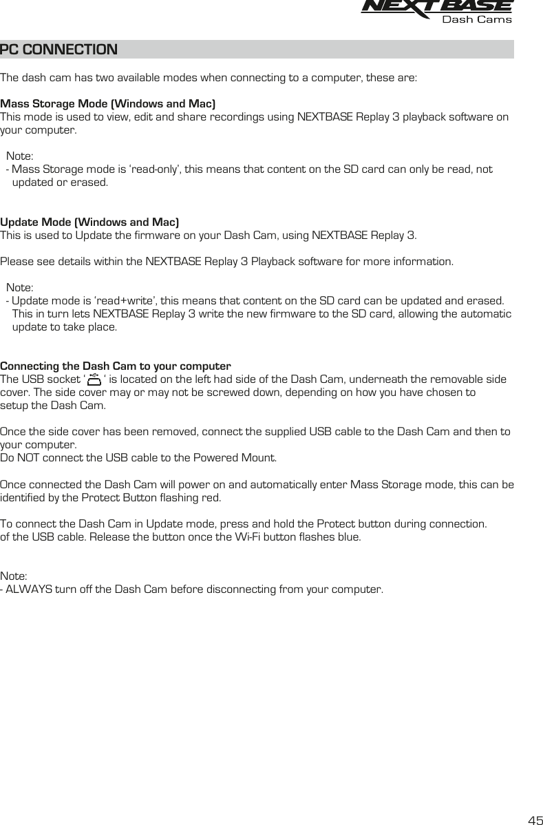 PC CONNECTIONThe dash cam has two available modes when connecting to a computer, these are:Mass Storage Mode (Windows and Mac)This mode is used to view, edit and share recordings using NEXTBASE Replay 3 playback software onyour computer.  Note:  - Mass Storage mode is ‘read-only’, this means that content on the SD card can only be read, not    updated or erased.Update Mode (Windows and Mac)This is used to Update the firmware on your Dash Cam, using NEXTBASE Replay 3.Please see details within the NEXTBASE Replay 3 Playback software for more information.  Note:  - Update mode is ‘read+write’, this means that content on the SD card can be updated and erased.    This in turn lets NEXTBASE Replay 3 write the new firmware to the SD card, allowing the automatic    update to take place.Connecting the Dash Cam to your computerThe USB socket ‘      ‘ is located on the left had side of the Dash Cam, underneath the removable sidecover. The side cover may or may not be screwed down, depending on how you have chosen tosetup the Dash Cam.Once the side cover has been removed, connect the supplied USB cable to the Dash Cam and then toyour computer.Do NOT connect the USB cable to the Powered Mount. Once connected the Dash Cam will power on and automatically enter Mass Storage mode, this can beidentified by the Protect Button flashing red.To connect the Dash Cam in Update mode, press and hold the Protect button during connection.of the USB cable. Release the button once the Wi-Fi button flashes blue.Note:- ALWAYS turn off the Dash Cam before disconnecting from your computer.45
