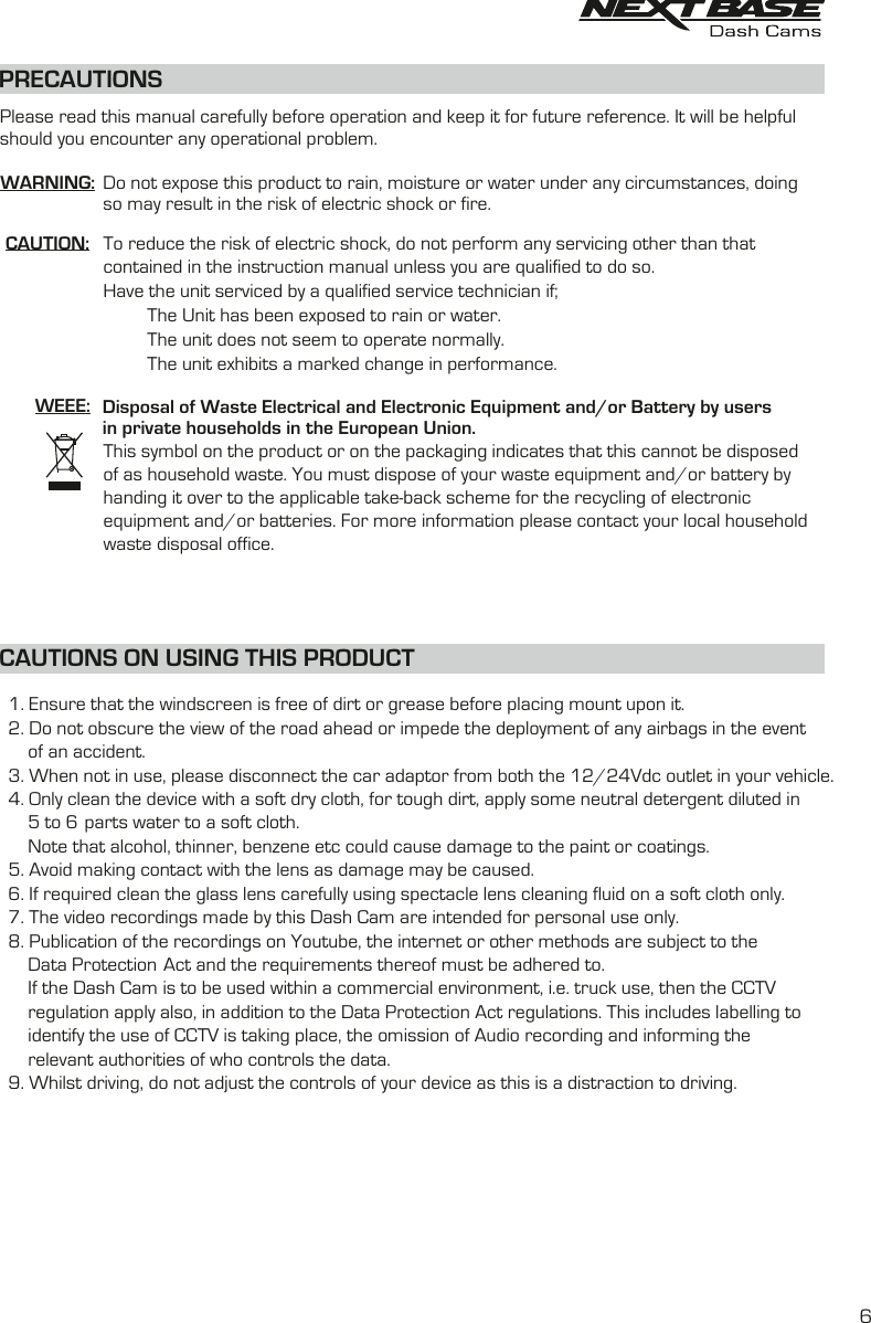 PRECAUTIONSCAUTION:WEEE: Disposal of Waste Electrical and Electronic Equipment and/or Battery by users in private households in the European Union.This symbol on the product or on the packaging indicates that this cannot be disposed of as household waste. You must dispose of your waste equipment and/or battery by handing it over to the applicable take-back scheme for the recycling of electronic equipment and/or batteries. For more information please contact your local household waste disposal office.To reduce the risk of electric shock, do not perform any servicing other than that contained in the instruction manual unless you are qualified to do so.Have the unit serviced by a qualified service technician if;         The Unit has been exposed to rain or water.         The unit does not seem to operate normally.         The unit exhibits a marked change in performance.WARNING: Do not expose this product to rain, moisture or water under any circumstances, doing so may result in the risk of electric shock or fire.Please read this manual carefully before operation and keep it for future reference. It will be helpful should you encounter any operational problem.   1. Ensure that the windscreen is free of dirt or grease before placing mount upon it.Do not obscure the view of the road ahead or impede the deployment of any airbags in the event    2.        of an accident.When not in use, please disconnect the car adaptor from both the 12/24Vdc outlet in your vehicle.   3.    4. Only clean the device with a soft dry cloth, for tough dirt, apply some neutral detergent diluted in        5 to 6 parts water to a soft cloth. Note that alcohol, thinner, benzene etc could cause damage to the paint or coatings.       Avoid making contact with the len  as damage  be caused.   5.  s may If required clean the glass lens carefully using spectacle lens cleaning fluid on a soft cloth only.   6. The video recordings made by this  are intended for personal use only.   7.  Dash Cam Publication of the recordings on Youtube, the internet or other methods are subject to the    8.          Data Protection Act and the requirements thereof must be adhered to.If the  is to be used within a commercial environment, i.e. truck use, then the CCTV         Dash Cam        regulation apply also, in addition to the Data Protection Act regulations. This includes labelling to        identify the use f CCTV is taking place, the omission of Audio recording and informing the o           authorities of who controls the data.relevantWhilst driving, do not adjust the controls of your device as this is a distraction to driving.    9. CAUTIONS ON USING THIS PRODUCT6