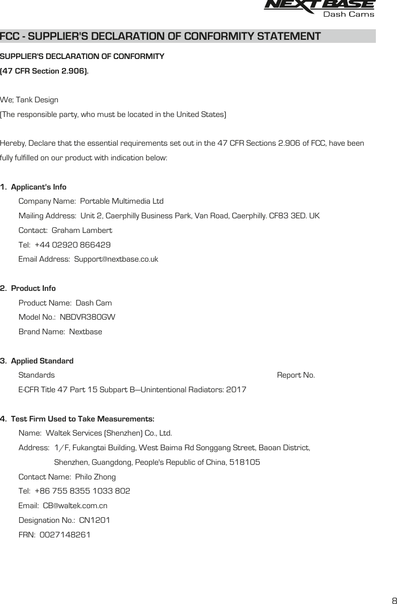 FCC -   STATEMENTSUPPLIER&apos;S DECLARATION OF CONFORMITY8SUPPLIER&apos;S DECLARATION OF CONFORMITY(47 CFR Section 2.906).We; Tank Design(The responsible party, who must be located in the United States)Hereby, Declare that the essential requirements set out in the 47 CFR Sections 2.906 of FCC, have beenfully fulfilled on our product with indication below:1.  Applicant&apos;s Info         Company Name:  Portable Multimedia Ltd         Mailing Address:  Unit 2, Caerphilly Business Park, Van Road, Caerphilly. CF83 3ED. UK         Contact:  Graham Lambert         Tel:  +44 02920 866429         Email Address:  Support@nextbase.co.uk2.  Product Info         Product Name:  Dash Cam         Model No.:  NBDVR380GW         Brand Name:  Nextbase3.  Applied Standard         Standards                                                                                                          Report No.         E-CFR Title 47 Part 15 Subpart B—Unintentional Radiators: 2017               4.  Test Firm Used to Take Measurements:          Name:  Waltek Services (Shenzhen) Co., Ltd.         Address:1/F, Fukangtai Building, West Baima Rd Songgang Street, Baoan District,                          Shenzhen, Guangdong, People&apos;s Republic of China, 518105         Contact Name:  Philo Zhong         Tel:  +86 755 8355 1033 802         Email:  CB@waltek.com.cn         Designation No.:  CN1201         FRN:  0027148261