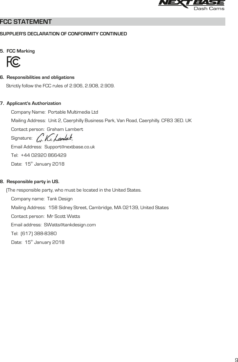 FCC STATEMENT9SUPPLIER&apos;S DECLARATION OF CONFORMITY CONTINUED5.  FCC Marking        6.  Responsibilities and obligations     Strictly follow the FCC rules of 2.906, 2.908, 2.909.7.  Applicant&apos;s Authorization          Company Name:  Portable Multimedia Ltd         Mailing Address:  Unit 2, Caerphilly Business Park, Van Road, Caerphilly. CF83 3ED. UK         Contact person:  Graham Lambert         Signature:          Email Address:  Support@nextbase.co.uk         Tel:  +44 02920 866429th         Date:  15  January 20188.  Responsible party in US.      (The responsible party, who must be located in the United States.          Company name:  Tank Design         Mailing Address:  158 Sidney Street, Cambridge, MA 02139, United States         Contact person:  Mr Scott Watts           Email address:  SWatts@tankdesign.com         Tel:  (617) 388-8380th         Date:  15  January 2018