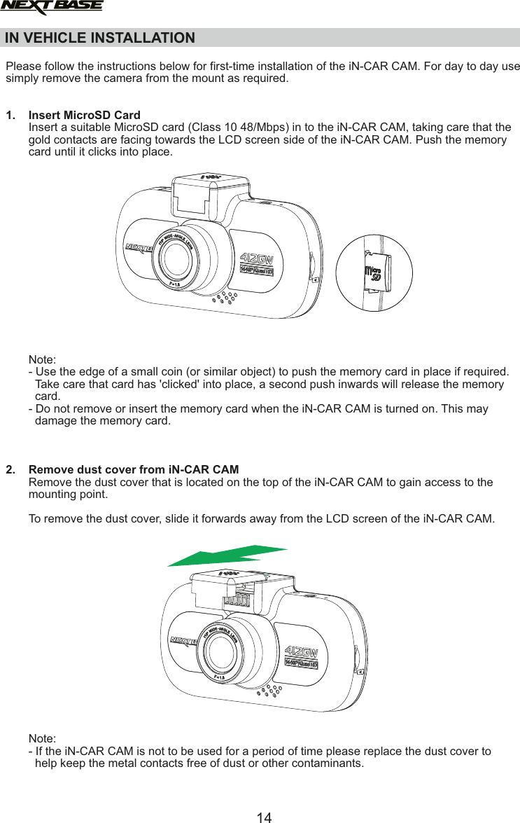 IN VEHICLE INSTALLATION  Please follow the instructions below for first-time installation of the iN-CAR CAM. For day to day use simply remove the camera from the mount as required.1.    Insert MicroSD Card       Insert a suitable MicroSD card (Class 10 48/Mbps) in to the iN-CAR CAM, taking care that the        gold contacts are facing towards the LCD screen side of the iN-CAR CAM. Push the memory        card until it clicks into place.              Note:       - Use the edge of a small coin (or similar object) to push the memory card in place if required.         Take care that card has 'clicked' into place, a second push inwards will release the memory          card.       - Do not remove or insert the memory card when the iN-CAR CAM is turned on. This may          damage the memory card.2.    Remove dust cover from iN-CAR CAM       Remove the dust cover that is located on the top of the iN-CAR CAM to gain access to the        mounting point.       To remove the dust cover, slide it forwards away from the LCD screen of the iN-CAR CAM.       Note:       - If the iN-CAR CAM is not to be used for a period of time please replace the dust cover to          help keep the metal contacts free of dust or other contaminants.14