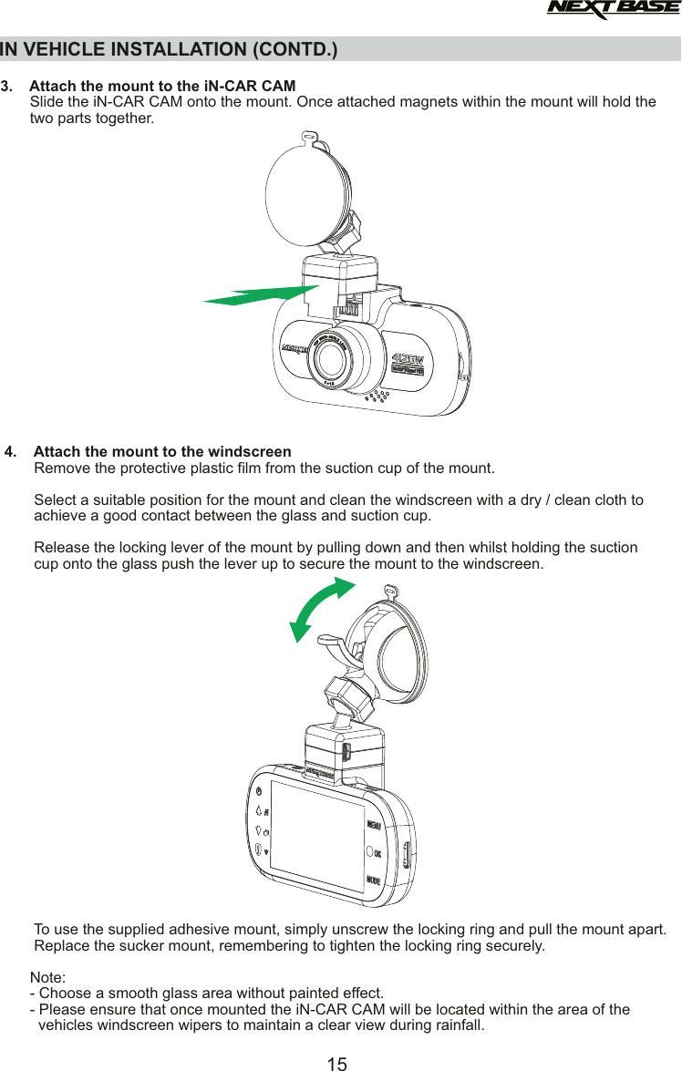 IN VEHICLE INSTALLATION (CONTD.)  3.    Attach the mount to the iN-CAR CAM       Slide the iN-CAR CAM onto the mount. Once attached magnets within the mount will hold the       two parts together. 4.    Attach the mount to the windscreen        Remove the protective plastic film from the suction cup of the mount.        Select a suitable position for the mount and clean the windscreen with a dry / clean cloth to         achieve a good contact between the glass and suction cup.        Release the locking lever of the mount by pulling down and then whilst holding the suction         cup onto the glass push the lever up to secure the mount to the windscreen.         To use the supplied adhesive mount, simply unscrew the locking ring and pull the mount apart.        Replace the sucker mount, remembering to tighten the locking ring securely.       Note:       - Choose a smooth glass area without painted effect.       - Please ensure that once mounted the iN-CAR CAM will be located within the area of the          vehicles windscreen wipers to maintain a clear view during rainfall.15