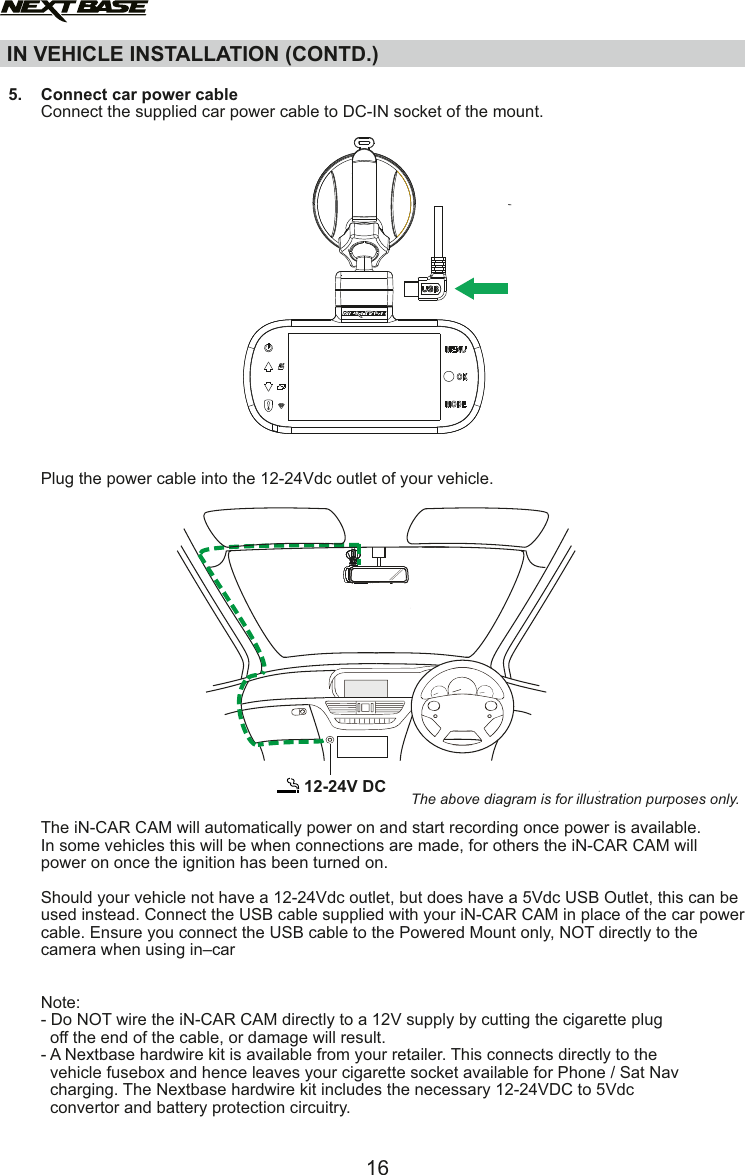 IN VEHICLE INSTALLATION (CONTD.)12-24V DC The above diagram is for illustration purposes only.  5.    Connect car power cable       Connect the supplied car power cable to DC-IN socket of the mount.       Plug the power cable into the 12-24Vdc outlet of your vehicle.       The iN-CAR CAM will automatically power on and start recording once power is available.       In some vehicles this will be when connections are made, for others the iN-CAR CAM will        power on once the ignition has been turned on.       Should your vehicle not have a 12-24Vdc outlet, but does have a 5Vdc USB Outlet, this can be        used instead. Connect the USB cable supplied with your iN-CAR CAM in place of the car power        cable. Ensure you connect the USB cable to the Powered Mount only, NOT directly to the        camera when using in&ndash;car       Note:        - Do NOT wire the iN-CAR CAM directly to a 12V supply by cutting the cigarette plug         off the end of the cable, or damage will result.       - A Nextbase hardwire kit is available from your retailer. This connects directly to the          vehicle fusebox and hence leaves your cigarette socket available for Phone / Sat Nav         charging. The Nextbase hardwire kit includes the necessary 12-24VDC to 5Vdc          convertor and battery protection circuitry. 16