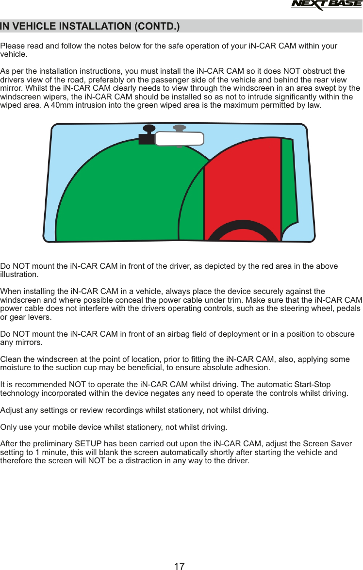   Please read and follow the notes below for the safe operation of your iN-CAR CAM within your vehicle.As per the installation instructions, you must install the iN-CAR CAM so it does NOT obstruct thedrivers view of the road, preferably on the passenger side of the vehicle and behind the rear view mirror. Whilst the iN-CAR CAM clearly needs to view through the windscreen in an area swept by the windscreen wipers, the iN-CAR CAM should be installed so as not to intrude significantly within the wiped area. A 40mm intrusion into the green wiped area is the maximum permitted by law. Do NOT mount the iN-CAR CAM in front of the driver, as depicted by the red area in the above illustration.When installing the iN-CAR CAM in a vehicle, always place the device securely against the windscreen and where possible conceal the power cable under trim. Make sure that the iN-CAR CAM power cable does not interfere with the drivers operating controls, such as the steering wheel, pedals or gear levers. Do NOT mount the iN-CAR CAM in front of an airbag field of deployment or in a position to obscure any mirrors.Clean the windscreen at the point of location, prior to fitting the iN-CAR CAM, also, applying somemoisture to the suction cup may be beneficial, to ensure absolute adhesion.It is recommended NOT to operate the iN-CAR CAM whilst driving. The automatic Start-Stoptechnology incorporated within the device negates any need to operate the controls whilst driving.Adjust any settings or review recordings whilst stationery, not whilst driving.Only use your mobile device whilst stationery, not whilst driving.After the preliminary SETUP has been carried out upon the iN-CAR CAM, adjust the Screen Saver setting to 1 minute, this will blank the screen automatically shortly after starting the vehicle andtherefore the screen will NOT be a distraction in any way to the driver. IN VEHICLE INSTALLATION (CONTD.)17