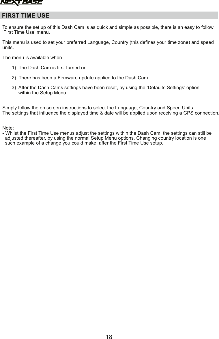 FIRST TIME USE  To ensure the set up of this Dash Cam is as quick and simple as possible, there is an easy to follow&lsquo;First Time Use&rsquo; menu. This menu is used to set your preferred Language, Country (this defines your time zone) and speedunits.The menu is available when -        1)  The Dash Cam is first turned on.       2)  There has been a Firmware update applied to the Dash Cam.       3)  After the Dash Cams settings have been reset, by using the &lsquo;Defaults Settings&rsquo; option             within the Setup Menu.Simply follow the on screen instructions to select the Language, Country and Speed Units.The settings that influence the displayed time &amp; date will be applied upon receiving a GPS connection.Note:- Whilst the First Time Use menus adjust the settings within the Dash Cam, the settings can still be  adjusted thereafter, by using the normal Setup Menu options. Changing country location is one  such example of a change you could make, after the First Time Use setup. 18