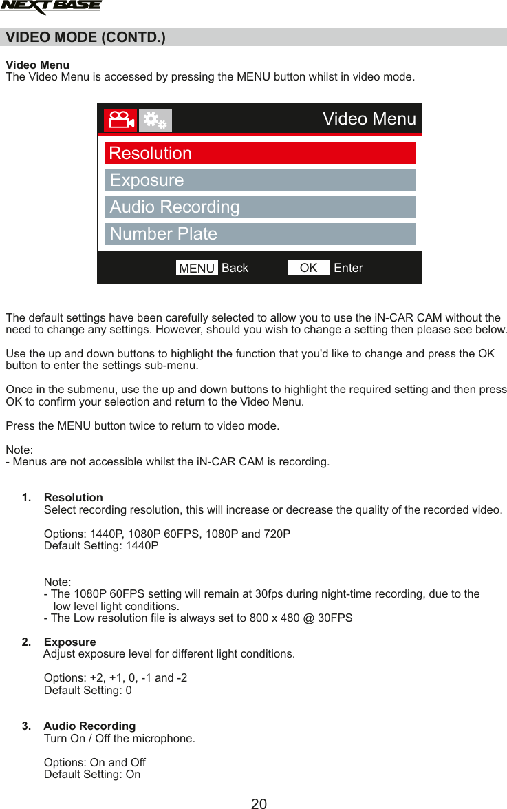VIDEO MODE (CONTD.)  Video MenuThe Video Menu is accessed by pressing the MENU button whilst in video mode. The default settings have been carefully selected to allow you to use the iN-CAR CAM without the need to change any settings. However, should you wish to change a setting then please see below.Use the up and down buttons to highlight the function that you'd like to change and press the OK button to enter the settings sub-menu.Once in the submenu, use the up and down buttons to highlight the required setting and then press OK to confirm your selection and return to the Video Menu.Press the MENU button twice to return to video mode. Note:- Menus are not accessible whilst the iN-CAR CAM is recording.     1.    Resolution            Select recording resolution, this will increase or decrease the quality of the recorded video.                         Options: 1440P, 1080P 60FPS, 1080P and 720P                       Default Setting: 1440P            Note:            - The 1080P 60FPS setting will remain at 30fps during night-time recording, due to the               low level light conditions.            - The Low resolution file is always set to 800 x 480 @ 30FPS     2.    Exposure            Adjust exposure level for different light conditions.                        Options: +2, +1, 0, -1 and -2            Default Setting: 0     3.    Audio Recording            Turn On / Off the microphone.                        Options: On and Off            Default Setting: On      20Video MenuResolutionExposureAudio RecordingNumber PlateBackMENU EnterOK