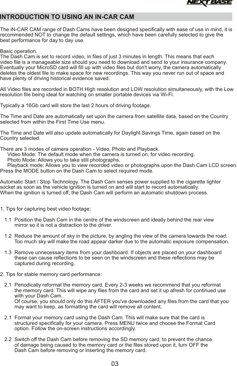 INTRODUCTION TO USING AN IN-CAR CAM03  The iN-CAR CAM range of Dash Cams have been designed speciﬁcally with ease of use in mind, it is recommended NOT to change the default settings, which have been carefully selected to give the best performance for day to day use.Basic operation.The Dash Cam is set to record video, in ﬁles of just 3 minutes in length. This means that each video ﬁle is a manageable size should you need to download and send to your insurance company. Eventually your MicroSD card will ﬁll up with video ﬁles but don't worry, the camera automatically deletes the oldest ﬁle to make space for new recordings. This way you never run out of space and have plenty of driving historical evidence saved. All Video ﬁles are recorded in BOTH High resolution and LOW resolution simultaneously, with the Lowresolution ﬁle being ideal for watching on smaller portable devices via Wi-Fi.Typically a 16Gb card will store the last 2 hours of driving footage.The Time and Date are automatically set upon the camera from satellite data, based on the Countryselected from within the First Time Use menu.The Time and Date will also update automatically for Daylight Savings Time, again based on the Country selected.There are 3 modes of camera operation - Video, Photo and Playback.      Video Mode: The default mode when the camera is turned on, for video recording.     Photo Mode: Allows you to take still photographs.     Playback mode: Allows you to view recorded video or photographs upon the Dash Cam LCD screen.Press the MODE button on the Dash Cam to select required mode.Automatic Start / Stop Technology. The Dash Cam senses power supplied to the cigarette lighter socket as soon as the vehicle ignition is turned on and will start to record automatically.When the ignition is turned oﬀ, the Dash Cam will perform an automatic shutdown process.1.  Tips for capturing best video footage:   1.1   Position the Dash Cam in the centre of the windscreen and ideally behind the rear view           mirror so it is not a distraction to the driver.   1.2   Reduce the amount of sky in the picture, by angling the view of the camera towards the road.           Too much sky will make the road appear darker due to the automatic exposure compensation.   1.3   Remove unnecessary items from your dashboard. If objects are placed on your dashboard           these can cause reﬂections to be seen on the windscreen and these reﬂections may be           captured during recording.2. Tips for stable memory card performance:   2.1   Periodically reformat the memory card. Every 2-3 weeks we recommend that you reformat           the memory card. This will wipe any ﬁles from the card and set it up afresh for continued use           with your Dash Cam.          Of course, you should only do this AFTER you've downloaded any ﬁles from the card that you           may want to keep, as formatting the card will remove all content.   2.1   Format your memory card using the Dash Cam. This will make sure that the card is           structured speciﬁcally for your camera. Press MENU twice and choose the Format Card           option. Follow the on-screen instructions accordingly.   2.2   Switch oﬀ the Dash Cam before removing the SD memory card, to prevent the chance           of damage being caused to the memory card or the ﬁles stored upon it, turn OFF the           Dash Cam before removing or inserting the memory card.