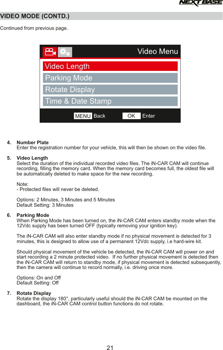 VIDEO MODE (CONTD.)  Continued from previous page.          4.    Number Plate            Enter the registration number for your vehicle, this will then be shown on the video file.     5.    Video Length            Select the duration of the individual recorded video files. The iN-CAR CAM will continue             recording, filling the memory card. When the memory card becomes full, the oldest file will             be automatically deleted to make space for the new recording.                        Note:            - Protected files will never be deleted.            Options: 2 Minutes, 3 Minutes and 5 Minutes            Default Setting: 3 Minutes     6.    Parking Mode            When Parking Mode has been turned on, the iN-CAR CAM enters standby mode when the             12Vdc supply has been turned OFF (typically removing your ignition key).             The iN-CAR CAM will also enter standby mode if no physical movement is detected for 3             minutes, this is designed to allow use of a permanent 12Vdc supply, i.e hard-wire kit.            Should physical movement of the vehicle be detected, the iN-CAR CAM will power on and             start recording a 2 minute protected video.  If no further physical movement is detected then             the iN-CAR CAM will return to standby mode, if physical movement is detected subsequently,             then the camera will continue to record normally, i.e. driving once more.                        Options: On and Off            Default Setting: Off     7.    Rotate Display            Rotate the display 180&deg;, particularly useful should the iN-CAR CAM be mounted on the            dashboard, the iN-CAR CAM control button functions do not rotate.    21Video MenuVideo LengthParking ModeRotate DisplayNumber PlateBackMENU EnterOKTime &amp; Date Stamp