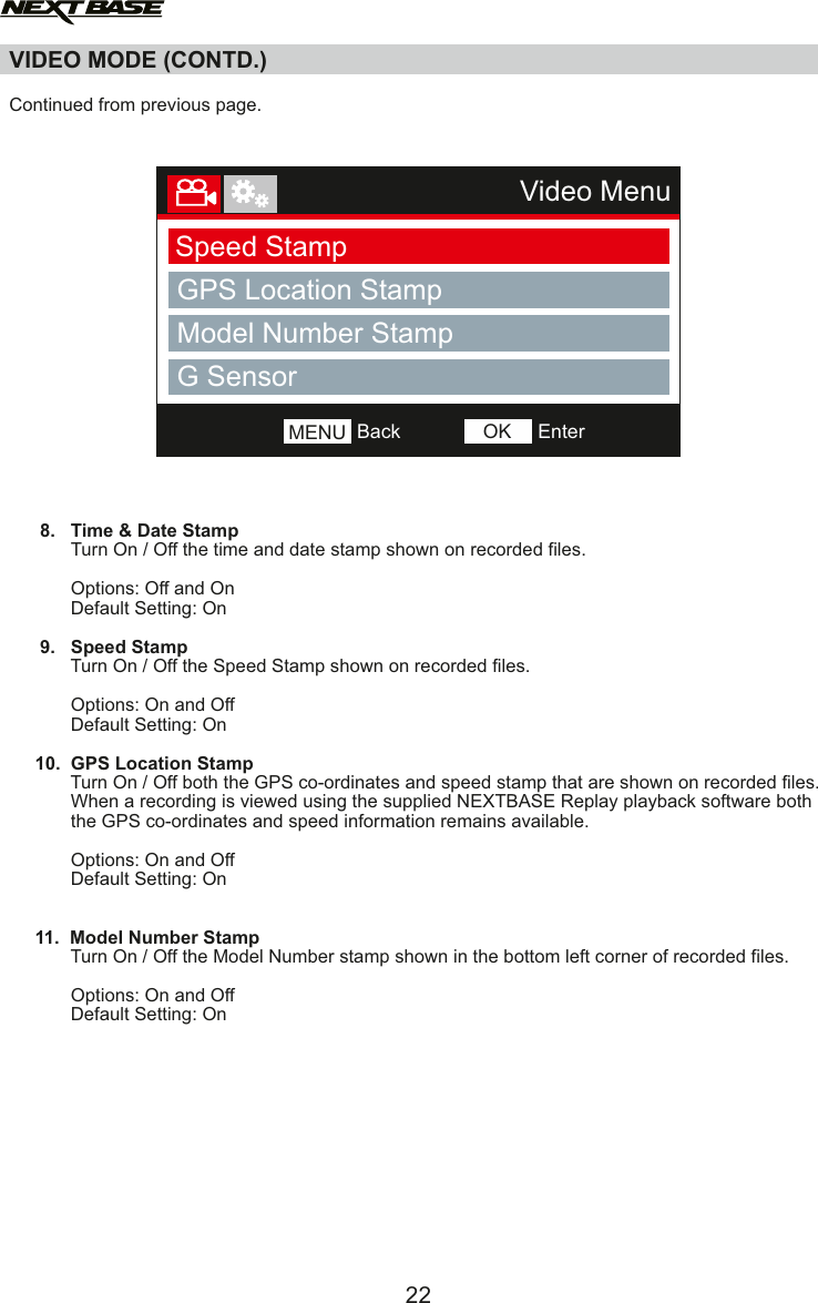 VIDEO MODE (CONTD.)  Continued from previous page.           8.   Time &amp; Date Stamp            Turn On / Off the time and date stamp shown on recorded files.                        Options: Off and On            Default Setting: On            9.   Speed Stamp            Turn On / Off the Speed Stamp shown on recorded files.            Options: On and Off            Default Setting: On     10.  GPS Location Stamp            Turn On / Off both the GPS co-ordinates and speed stamp that are shown on recorded files.            When a recording is viewed using the supplied NEXTBASE Replay playback software both             the GPS co-ordinates and speed information remains available.                        Options: On and Off            Default Setting: On     11.  Model Number Stamp            Turn On / Off the Model Number stamp shown in the bottom left corner of recorded files.            Options: On and Off            Default Setting: On          22Video MenuSpeed StampGPS Location StampModel Number StampNumber PlateBackMENU EnterOKG Sensor