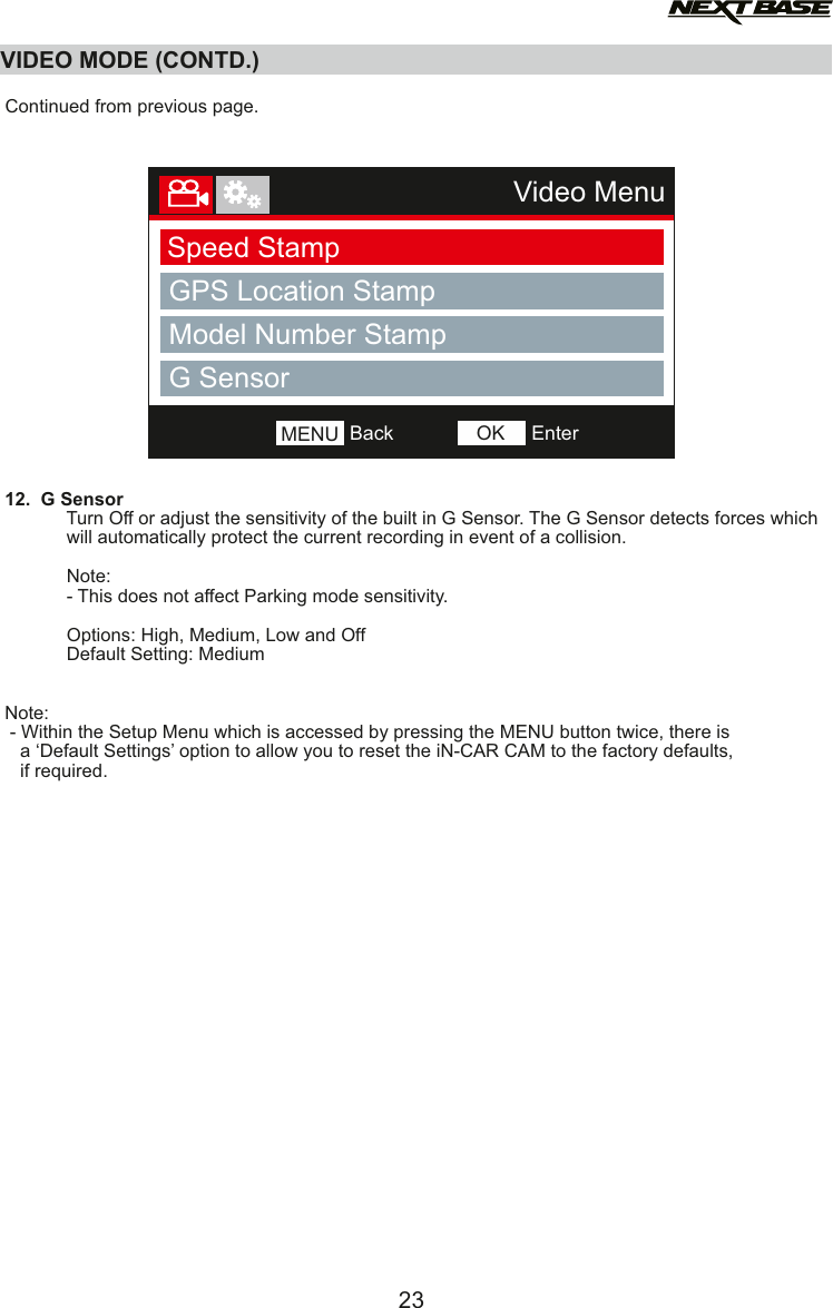 12.  G Sensor            Turn Off or adjust the sensitivity of the built in G Sensor. The G Sensor detects forces which             will automatically protect the current recording in event of a collision.             Note:             - This does not affect Parking mode sensitivity.                        Options: High, Medium, Low and Off            Default Setting: MediumNote: - Within the Setup Menu which is accessed by pressing the MENU button twice, there is    a &lsquo;Default Settings&rsquo; option to allow you to reset the iN-CAR CAM to the factory defaults,   if required.VIDEO MODE (CONTD.)23Video MenuSpeed StampGPS Location StampModel Number StampNumber PlateBackMENU EnterOKG SensorContinued from previous page.