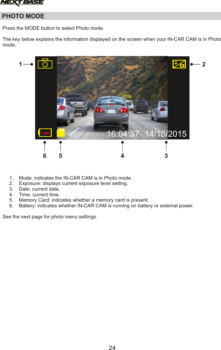Press the MODE button to select Photo mode.The key below explains the information displayed on the screen when your iN-CAR CAM is in Photo mode.     1.    Mode: indicates the iN-CAR CAM is in Photo mode.     2.    Exposure: displays current exposure level setting.     3.    Date: current date.     4.    Time: current time.      5.    Memory Card: indicates whether a memory card is present.     6.    Battery: indicates whether iN-CAR CAM is running on battery or external power.See the next page for photo menu settings.PHOTO MODE1 234562416:04:37 14/10/2015