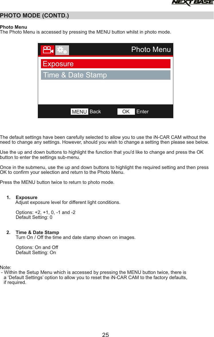 PHOTO MODE (CONTD.)  Photo MenuThe Photo Menu is accessed by pressing the MENU button whilst in photo mode. The default settings have been carefully selected to allow you to use the iN-CAR CAM without the need to change any settings. However, should you wish to change a setting then please see below.Use the up and down buttons to highlight the function that you'd like to change and press the OK button to enter the settings sub-menu.Once in the submenu, use the up and down buttons to highlight the required setting and then press OK to confirm your selection and return to the Photo Menu.Press the MENU button twice to return to photo mode.     1.    Exposure            Adjust exposure level for different light conditions.                        Options: +2, +1, 0, -1 and -2            Default Setting: 0     2.    Time &amp; Date Stamp            Turn On / Off the time and date stamp shown on images.                        Options: On and Off            Default Setting: OnNote: - Within the Setup Menu which is accessed by pressing the MENU button twice, there is    a &lsquo;Default Settings&rsquo; option to allow you to reset the iN-CAR CAM to the factory defaults,   if required.25Photo MenuExposureTime &amp; Date StampBackMENU EnterOK