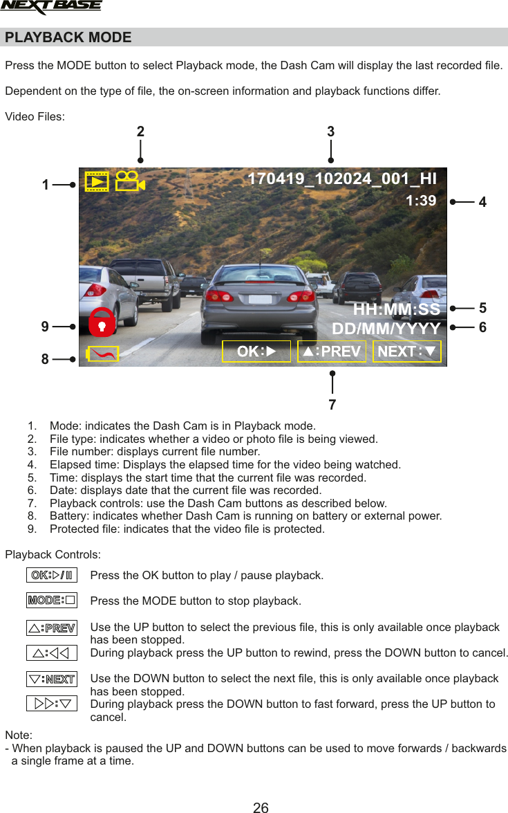 PLAYBACK MODEPress the MODE button to select Playback mode, the Dash Cam will display the last recorded file.Dependent on the type of file, the on-screen information and playback functions differ.Video Files:       1.    Mode: indicates the Dash Cam is in Playback mode.       2.    File type: indicates whether a video or photo file is being viewed.       3.    File number: displays current file number.       4.    Elapsed time: Displays the elapsed time for the video being watched.        5.    Time: displays the start time that the current file was recorded.        6.    Date: displays date that the current file was recorded.        7.    Playback controls: use the Dash Cam buttons as described below.       8.    Battery: indicates whether Dash Cam is running on battery or external power.       9.    Protected file: indicates that the video file is protected.Playback Controls:Note:- When playback is paused the UP and DOWN buttons can be used to move forwards / backwards  a single frame at a time.Press the OK button to play / pause playback.Press the MODE button to stop playback.Use the UP button to select the previous file, this is only available once playbackhas been stopped.During playback press the UP button to rewind, press the DOWN button to cancel. Use the DOWN button to select the next file, this is only available once playback has been stopped.During playback press the DOWN button to fast forward, press the UP button to cancel.MODE::PREV/ II OK::NEXT::417256893170419_102024_001_HIHH:MM:SSDD/MM/YYYY1:3926