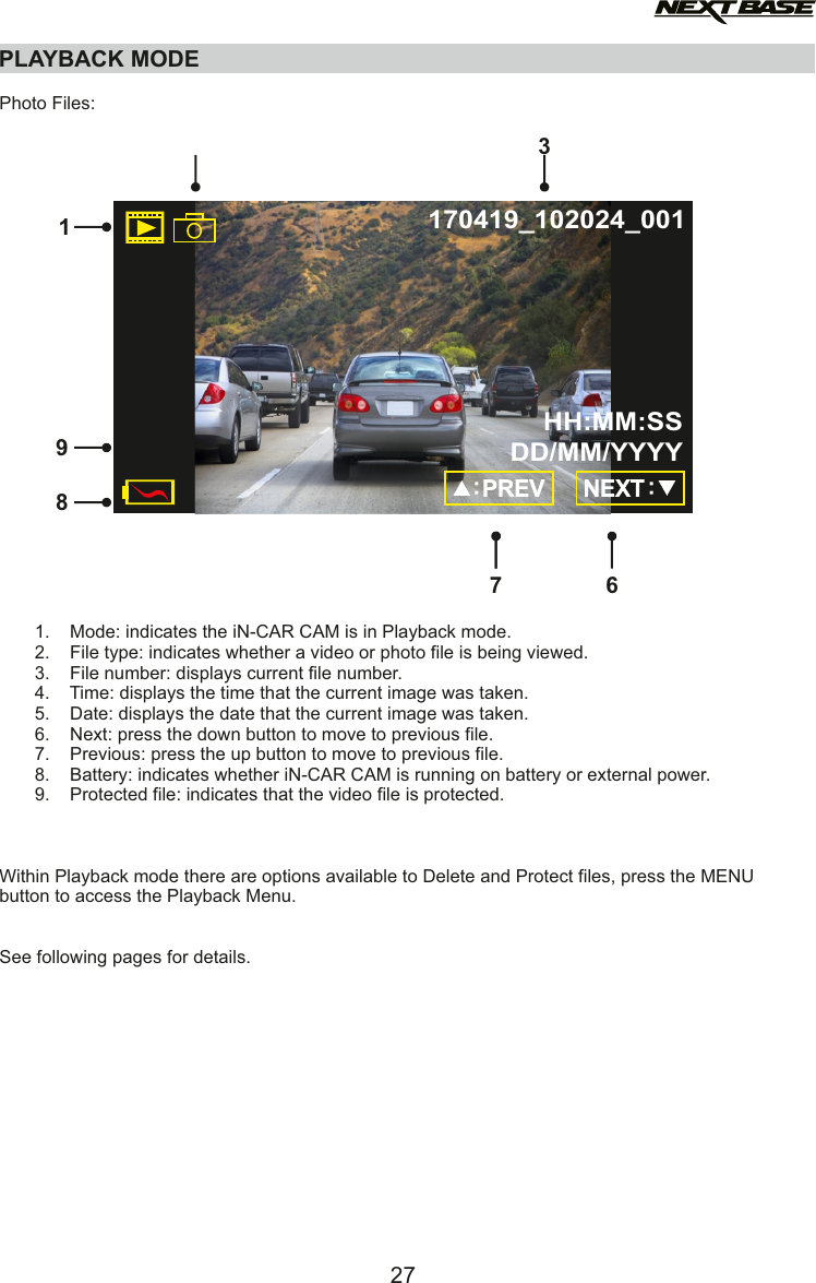 PLAYBACK MODEPhoto Files:       1.    Mode: indicates the iN-CAR CAM is in Playback mode.       2.    File type: indicates whether a video or photo file is being viewed.       3.    File number: displays current file number.       4.    Time: displays the time that the current image was taken.       5.    Date: displays the date that the current image was taken.       6.    Next: press the down button to move to previous file.       7.    Previous: press the up button to move to previous file.       8.    Battery: indicates whether iN-CAR CAM is running on battery or external power.       9.    Protected file: indicates that the video file is protected.Within Playback mode there are options available to Delete and Protect files, press the MENU button to access the Playback Menu.See following pages for details.27163897170419_102024_001HH:MM:SSDD/MM/YYYY