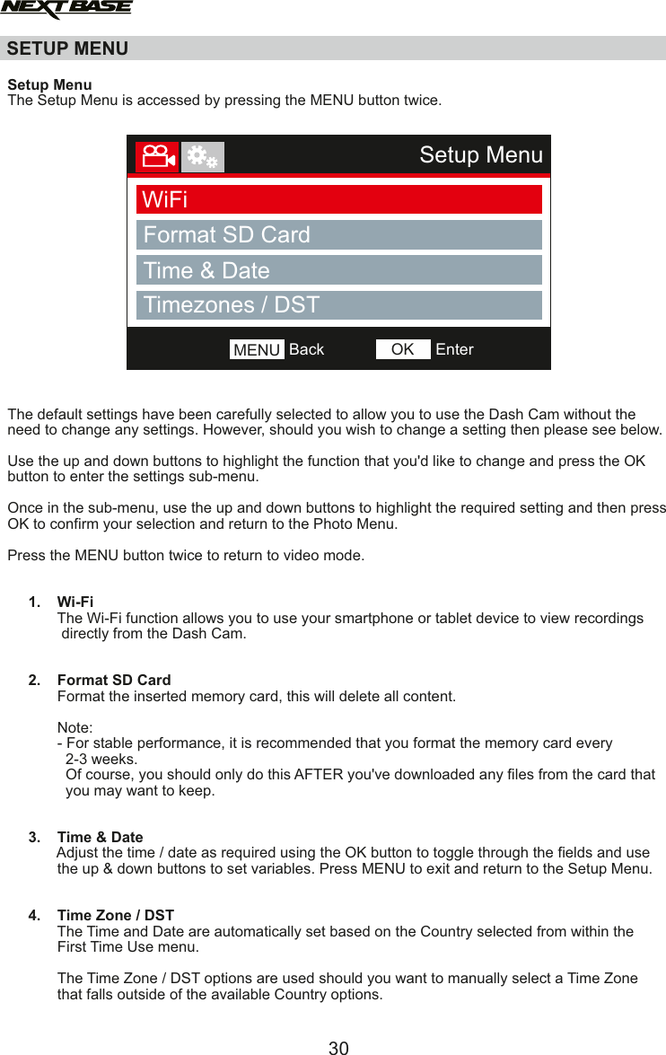 SETUP MENU30Setup MenuWiFiFormat SD CardBackMENU EnterOKTimezones / DSTTime &amp; Date  Setup MenuThe Setup Menu is accessed by pressing the MENU button twice. The default settings have been carefully selected to allow you to use the Dash Cam without the need to change any settings. However, should you wish to change a setting then please see below.Use the up and down buttons to highlight the function that you'd like to change and press the OK button to enter the settings sub-menu.Once in the sub-menu, use the up and down buttons to highlight the required setting and then press OK to confirm your selection and return to the Photo Menu.Press the MENU button twice to return to video mode.     1.    Wi-Fi            The Wi-Fi function allows you to use your smartphone or tablet device to view recordings             directly from the Dash Cam.        2.    Format SD Card            Format the inserted memory card, this will delete all content.                         Note:            - For stable performance, it is recommended that you format the memory card every               2-3 weeks.              Of course, you should only do this AFTER you've downloaded any ﬁles from the card that               you may want to keep.     3.    Time &amp; Date            Adjust the time / date as required using the OK button to toggle through the fields and use             the up &amp; down buttons to set variables. Press MENU to exit and return to the Setup Menu.     4.    Time Zone / DST            The Time and Date are automatically set based on the Country selected from within the            First Time Use menu.            The Time Zone / DST options are used should you want to manually select a Time Zone            that falls outside of the available Country options.