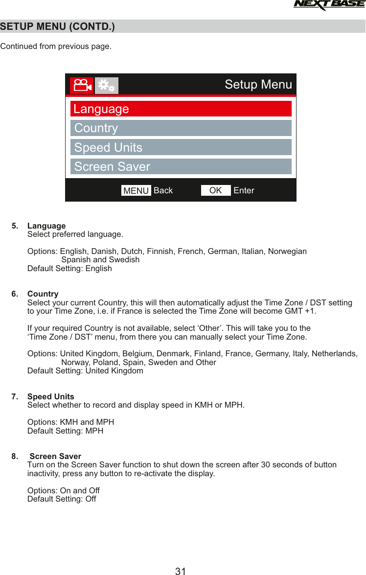 SETUP MENU (CONTD.)31Setup MenuLanguageCountryBackMENU EnterOKSpeed UnitsScreen Saver  Continued from previous page.     5.    Language            Select preferred language.            Options: English, Danish, Dutch, Finnish, French, German, Italian, Norwegian                           Spanish and Swedish            Default Setting: English     6.    Country            Select your current Country, this will then automatically adjust the Time Zone / DST setting            to your Time Zone, i.e. if France is selected the Time Zone will become GMT +1.            If your required Country is not available, select &lsquo;Other&rsquo;. This will take you to the             &lsquo;Time Zone / DST&rsquo; menu, from there you can manually select your Time Zone.            Options: United Kingdom, Belgium, Denmark, Finland, France, Germany, Italy, Netherlands,                           Norway, Poland, Spain, Sweden and Other                 Default Setting: United Kingdom              7.    Speed Units            Select whether to record and display speed in KMH or MPH.                        Options: KMH and MPH            Default Setting: MPH     8.     Screen Saver            Turn on the Screen Saver function to shut down the screen after 30 seconds of button             inactivity, press any button to re-activate the display.                        Options: On and Off            Default Setting: Off