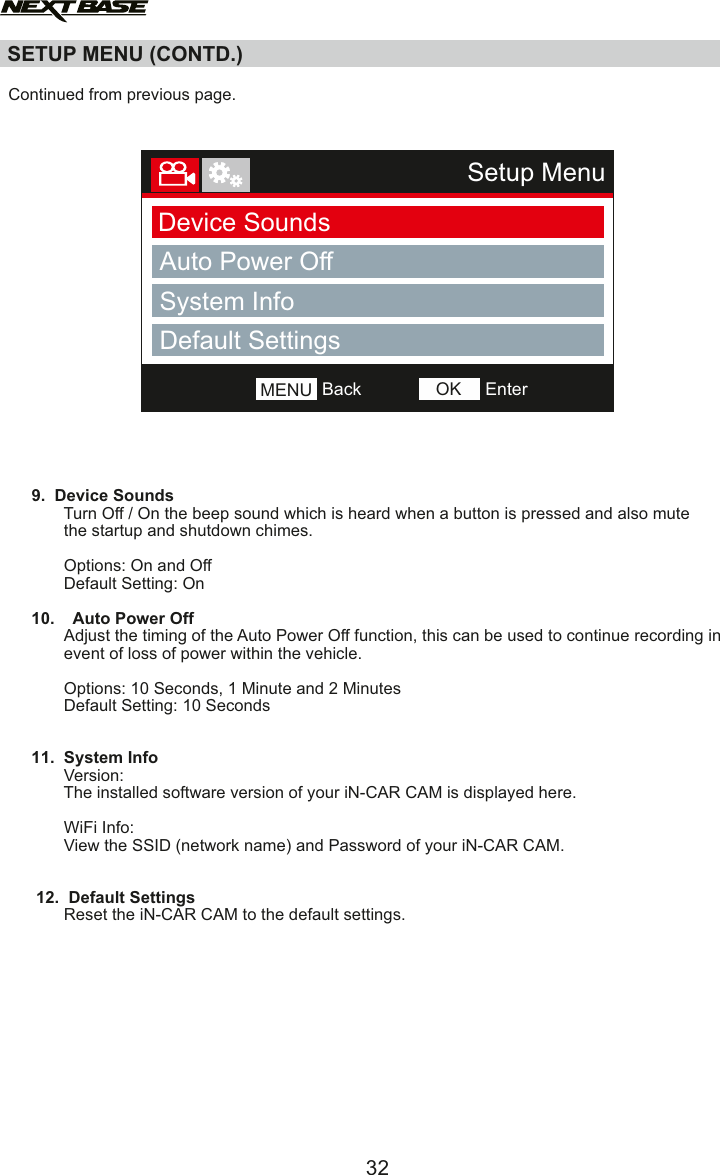   Continued from previous page.          9.  Device Sounds            Turn Off / On the beep sound which is heard when a button is pressed and also mute             the startup and shutdown chimes.                                 Options: On and Off            Default Setting: On     10.    Auto Power OffAdjust the timing of the Auto Power Off function, this can be used to continue recording in             event of loss of power within the vehicle.                                    Options: 10 Seconds, 1 Minute and 2 Minutes            Default Setting: 10 Seconds     11.  System Info            Version:            The installed software version of your iN-CAR CAM is displayed here.            WiFi Info:            View the SSID (network name) and Password of your iN-CAR CAM.      12.  Default Settings              Reset the iN-CAR CAM to the default settings.SETUP MENU (CONTD.)32Setup MenuDevice SoundsAuto Power OﬀBackMENU EnterOKSystem InfoDefault Settings