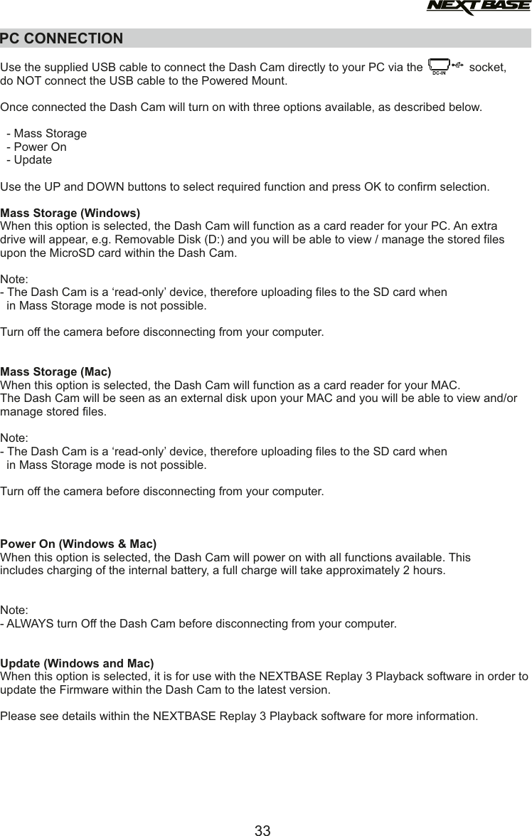 PC CONNECTIONUse the supplied USB cable to connect the Dash Cam directly to your PC via the              socket,do NOT connect the USB cable to the Powered Mount. Once connected the Dash Cam will turn on with three options available, as described below.  - Mass Storage  - Power On  - UpdateUse the UP and DOWN buttons to select required function and press OK to confirm selection.Mass Storage (Windows)When this option is selected, the Dash Cam will function as a card reader for your PC. An extra drive will appear, e.g. Removable Disk (D:) and you will be able to view / manage the stored files upon the MicroSD card within the Dash Cam. Note: - The Dash Cam is a &lsquo;read-only&rsquo; device, therefore uploading files to the SD card when   in Mass Storage mode is not possible. Turn off the camera before disconnecting from your computer.Mass Storage (Mac)When this option is selected, the Dash Cam will function as a card reader for your MAC. The Dash Cam will be seen as an external disk upon your MAC and you will be able to view and/ormanage stored files.Note: - The Dash Cam is a &lsquo;read-only&rsquo; device, therefore uploading files to the SD card when   in Mass Storage mode is not possible. Turn off the camera before disconnecting from your computer.Power On (Windows &amp; Mac)When this option is selected, the Dash Cam will power on with all functions available. This includes charging of the internal battery, a full charge will take approximately 2 hours.Note:- ALWAYS turn Off the Dash Cam before disconnecting from your computer.Update (Windows and Mac)When this option is selected, it is for use with the NEXTBASE Replay 3 Playback software in order toupdate the Firmware within the Dash Cam to the latest version.Please see details within the NEXTBASE Replay 3 Playback software for more information.33