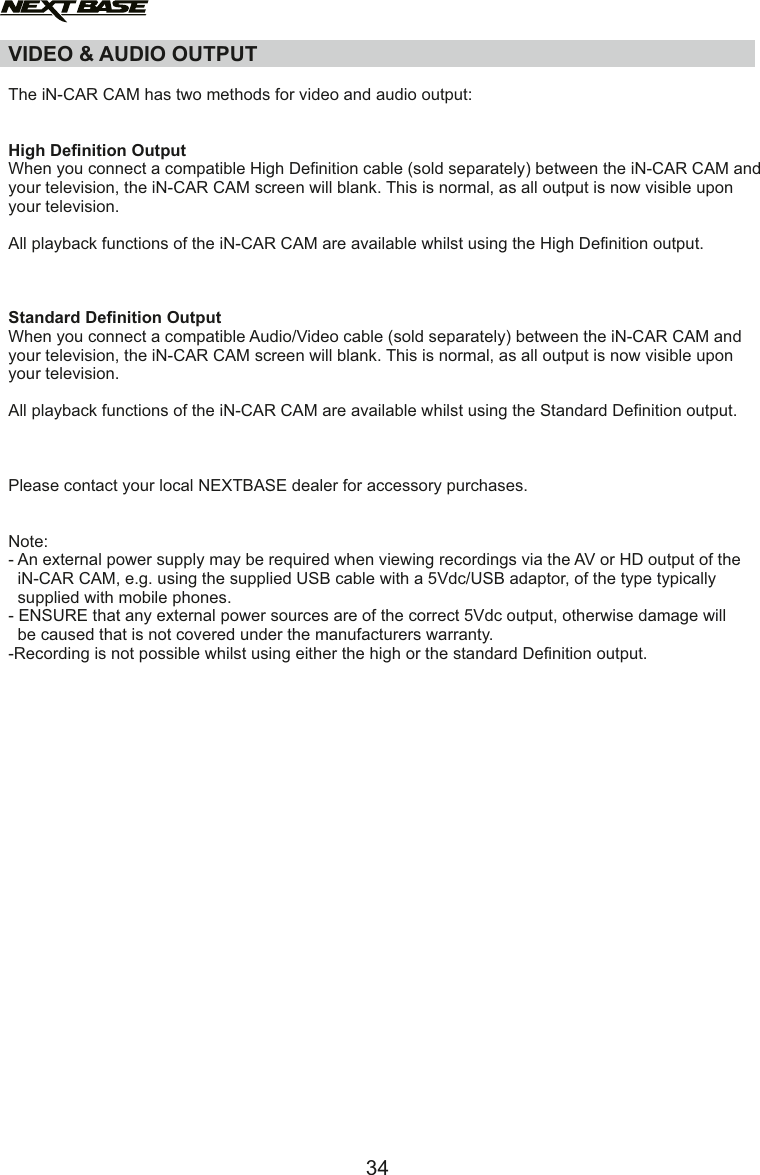 The iN-CAR CAM has two methods for video and audio output:High Definition OutputWhen you connect a compatible High Definition cable (sold separately) between the iN-CAR CAM and your television, the iN-CAR CAM screen will blank. This is normal, as all output is now visible upon your television. All playback functions of the iN-CAR CAM are available whilst using the High Definition output.Standard Definition OutputWhen you connect a compatible Audio/Video cable (sold separately) between the iN-CAR CAM and your television, the iN-CAR CAM screen will blank. This is normal, as all output is now visible upon your television. All playback functions of the iN-CAR CAM are available whilst using the Standard Definition output.Please contact your local NEXTBASE dealer for accessory purchases.Note:- An external power supply may be required when viewing recordings via the AV or HD output of the  iN-CAR CAM, e.g. using the supplied USB cable with a 5Vdc/USB adaptor, of the type typically   supplied with mobile phones.- ENSURE that any external power sources are of the correct 5Vdc output, otherwise damage will  be caused that is not covered under the manufacturers warranty.-Recording is not possible whilst using either the high or the standard Definition output.VIDEO &amp; AUDIO OUTPUT34