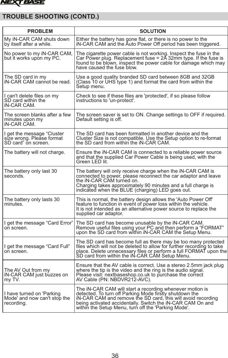TROUBLE SHOOTING (CONTD.)My iN-CAR CAM shuts downby itself after a while.No power to my iN-CAR CAM, but it works upon my PC.The SD card in my iN-CAR CAM cannot be read.I can't delete files on my SD card within the iN-CAR CAM.The screen blanks after a few minutes upon my iN-CAR CAM.I get the message &ldquo;Cluster size wrong. Please format SD card&rdquo; on screen.  The battery will not charge.The battery only last 30 seconds.The battery only lasts 30 minutes.I get the message &ldquo;Card Error&rdquo; on screen. I get the message &ldquo;Card Full&rdquo;on screen. The AV Out from my iN-CAR CAM just buzzes on my TV.I have turned on 'Parking Mode' and now can't stop the recording.PROBLEM SOLUTIONEither the battery has gone flat, or there is no power to theiN-CAR CAM and the Auto Power Off period has been triggered.The cigarette power cable is not working. Inspect the fuse in the Car Power plug. Replacement fuse = 2A 32mm type. If the fuse is found to be blown, inspect the power cable for damage which may have caused the fuse blow.Use a good quality branded SD card between 8GB and 32GB (Class 10 or UHS type 1) and format the card from within the Setup menu.Check to see if these files are 'protected', if so please follow instructions to 'un-protect'.The screen saver is set to ON. Change settings to OFF if required. Default setting is off.The SD card has been formatted in another device and the Cluster Size is not compatible. Use the Setup option to re-format the SD card from within the iN-CAR CAM.Ensure the iN-CAR CAM is connected to a reliable power source and that the supplied Car Power Cable is being used, with the Green LED lit.The battery will only receive charge when the iN-CAR CAM is connected to power, please reconnect the car adaptor and leave the iN-CAR CAM turned on.Charging takes approximately 90 minutes and a full charge is indicated when the BLUE (charging) LED goes out.This is normal, the battery design allows the 'Auto Power Off' feature to function in event of power loss within the vehicle. It is not intended as an alternative power source to replace the supplied car adaptor.The SD card has become unusable by the iN-CAR CAM.  Remove useful files using your PC and then perform a &ldquo;FORMAT&rdquo; upon the SD card from within iN-CAR CAM the Setup Menu.The SD card has become full as there may be too many protected files which will not be deleted to allow for further recording to take place. Delete unnecessary files or perform a full FORMAT upon the SD card from within the iN-CAR CAM Setup Menu.Ensure that the AV cable is correct. Use a stereo 2.5mm jack plug where the tip is the video and the ring is the audio signal.Please visit: nextbaseshop.co.uk to purchase the correct AV Cable (PN: NBDVR212-AVC).The iN-CAR CAM will start a recording whenever motion is detected. To turn off Parking Mode firstly shutdown theiN-CAR CAM and remove the SD card, this will avoid recording being activated accidentally. Switch the iN-CAR CAM On and within the Setup Menu, turn off the 'Parking Mode'.36