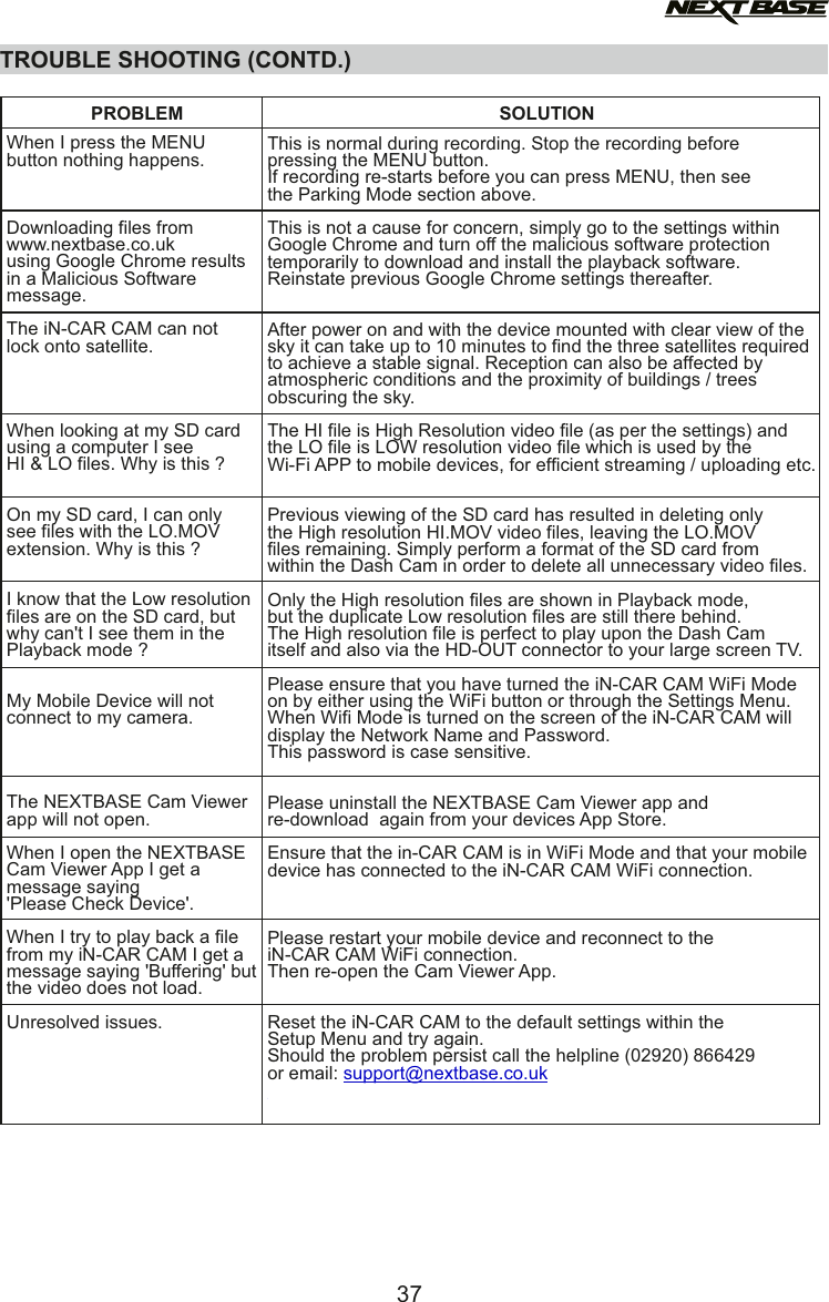 TROUBLE SHOOTING (CONTD.)When I press the MENU button nothing happens.Downloading files fromwww.nextbase.co.uk using Google Chrome results in a Malicious Software message.The iN-CAR CAM can not lock onto satellite.When looking at my SD cardusing a computer I seeHI &amp; LO files. Why is this ?On my SD card, I can onlysee files with the LO.MOVextension. Why is this ?I know that the Low resolutionfiles are on the SD card, butwhy can't I see them in thePlayback mode ?My Mobile Device will not connect to my camera.The NEXTBASE Cam Viewer app will not open.When I open the NEXTBASE Cam Viewer App I get a message saying 'Please Check Device'.When I try to play back a file from my iN-CAR CAM I get a message saying 'Buffering' but the video does not load.Unresolved issues.This is normal during recording. Stop the recording beforepressing the MENU button.If recording re-starts before you can press MENU, then seethe Parking Mode section above.This is not a cause for concern, simply go to the settings within Google Chrome and turn off the malicious software protectiontemporarily to download and install the playback software.Reinstate previous Google Chrome settings thereafter.After power on and with the device mounted with clear view of the sky it can take up to 10 minutes to find the three satellites required to achieve a stable signal. Reception can also be affected by atmospheric conditions and the proximity of buildings / trees obscuring the sky.The HI file is High Resolution video file (as per the settings) andthe LO file is LOW resolution video file which is used by theWi-Fi APP to mobile devices, for efficient streaming / uploading etc.Previous viewing of the SD card has resulted in deleting onlythe High resolution HI.MOV video files, leaving the LO.MOVfiles remaining. Simply perform a format of the SD card fromwithin the Dash Cam in order to delete all unnecessary video files.Only the High resolution files are shown in Playback mode,but the duplicate Low resolution files are still there behind.The High resolution file is perfect to play upon the Dash Camitself and also via the HD-OUT connector to your large screen TV.Please ensure that you have turned the iN-CAR CAM WiFi Mode on by either using the WiFi button or through the Settings Menu.  When Wifi Mode is turned on the screen of the iN-CAR CAM will display the Network Name and Password. This password is case sensitive.Please uninstall the NEXTBASE Cam Viewer app and  re-download  again from your devices App Store.Ensure that the in-CAR CAM is in WiFi Mode and that your mobile device has connected to the iN-CAR CAM WiFi connection.Please restart your mobile device and reconnect to the iN-CAR CAM WiFi connection. Then re-open the Cam Viewer App.Reset the iN-CAR CAM to the default settings within theSetup Menu and try again.Should the problem persist call the helpline (02920) 866429or email: support@nextbase.co.ukPROBLEM SOLUTION37
