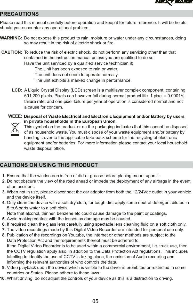 PRECAUTIONSCAUTION:LCD:WEEE: Disposal of Waste Electrical and Electronic Equipment and/or Battery by users in private households in the European Union.This symbol on the product or on the packaging indicates that this cannot be disposed of as household waste. You must dispose of your waste equipment and/or battery by handing it over to the applicable take-back scheme for the recycling of electronic equipment and/or batteries. For more information please contact your local household waste disposal office.A Liquid Crystal Display (LCD) screen is a multilayer complex component, containing 691,200 pixels. Pixels can however fail during normal product life. 1 pixel = 0.0001% failure rate, and one pixel failure per year of operation is considered normal and not a cause for concern.To reduce the risk of electric shock, do not perform any servicing other than that contained in the instruction manual unless you are qualified to do so.Have the unit serviced by a qualified service technician if;         The Unit has been exposed to rain or water.         The unit does not seem to operate normally.         The unit exhibits a marked change in performance.WARNING: Do not expose this product to rain, moisture or water under any circumstances, doing so may result in the risk of electric shock or fire.Please read this manual carefully before operation and keep it for future reference. It will be helpful should you encounter any operational problem.   1. Ensure that the windscreen is free of dirt or grease before placing mount upon it.Do not obscure the view of the road ahead or impede the deployment of any airbags in the event    2.        of an accident.When not in use, please disconnect the car adaptor from both the 12/24Vdc outlet in your vehicle    3.          and the device itself.   4. Only clean the device with a soft dry cloth, for tough dirt, apply some neutral detergent diluted in        5 to 6 parts water to a soft cloth. Note that alcohol, thinner, benzene etc could cause damage to the paint or coatings.       Avoid making contact with the len s as damage  be caused.   5.  se may If required clean the glass lens carefully using spectacle lens cleaning fluid on a soft cloth only.   6. The video recordings made by this Digital Video Recorder are intended for personal use only.   7. Publication of the recordings on Youtube, the internet or other methods are subject to the    8.          Data Protection Act and the requirements thereof must be adhered to.If the Digital Video Recorder is to be used within a commercial environment, i.e. truck use, then               the CCTV regulation apply also, in addition to the Data Protection Act regulations. This includes          olabelling to identify the use f CCTV is taking place, the omission of Audio recording and         he relevant informing t authorities of who controls the data.Video playback upon the device which is visible to the driver is prohibited or restricted in some    9.        countries or States. Please adhere to these laws.Whilst driving, do not adjust the controls of your device as this is a distraction to driving.  10. CAUTIONS ON USING THIS PRODUCT05