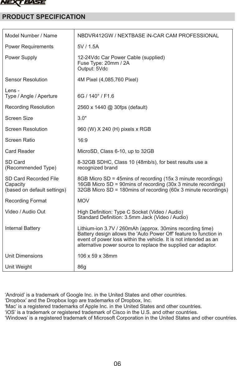 Model Number / NamePower RequirementsPower SupplySensor ResolutionLens -Type / Angle / ApertureRecording ResolutionScreen SizeScreen ResolutionScreen RatioCard ReaderSD Card(Recommended Type)SD Card Recorded FileCapacity(based on default settings)Recording FormatVideo / Audio OutInternal BatteryUnit DimensionsUnit WeightNBDVR412GW / NEXTBASE iN-CAR CAM PROFESSIONAL5V / 1.5A12-24Vdc Car Power Cable (supplied)Fuse Type: 20mm / 2AOutput: 5Vdc4M Pixel (4,085,760 Pixel)6G / 140&deg; / F1.62560 x 1440 @ 30fps (default)3.0"960 (W) X 240 (H) pixels x RGB16:9MicroSD, Class 6-10, up to 32GB8-32GB SDHC, Class 10 (48mb/s), for best results use a recognized brand   8GB Micro SD = 45mins of recording (15x 3 minute recordings)16GB Micro SD = 90mins of recording (30x 3 minute recordings)32GB Micro SD = 180mins of recording (60x 3 minute recordings)MOVHigh Definition: Type C Socket (Video / Audio)Standard Definition: 3.5mm Jack (Video / Audio)Lithium-ion 3.7V / 260mAh (approx. 30mins recording time)Battery design allows the 'Auto Power Off' feature to function in event of power loss within the vehicle. It is not intended as an alternative power source to replace the supplied car adaptor.106 x 59 x 38mm86gPRODUCT SPECIFICATION&lsquo;Android&rsquo; is a trademark of Google Inc. in the United States and other countries.&lsquo;Dropbox&rsquo; and the Dropbox logo are trademarks of Dropbox, Inc.&lsquo;Mac&rsquo; is a registered trademarks of Apple Inc. in the United States and other countries.&lsquo;iOS&rsquo; is a trademark or registered trademark of Cisco in the U.S. and other countries.&lsquo;Windows&rsquo; is a registered trademark of Microsoft Corporation in the United States and other countries.06