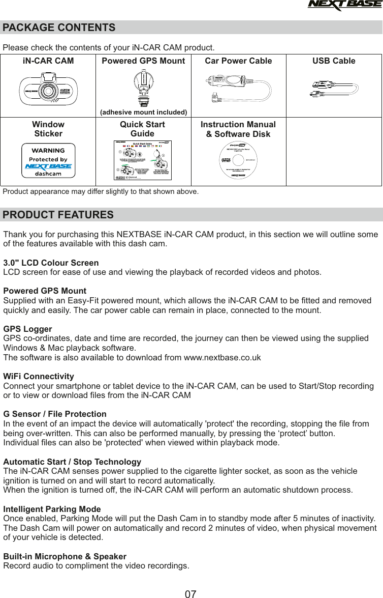PACKAGE CONTENTSiN-CAR CAM Powered GPS Mount Car Power Cable USB CablePRODUCT FEATURESInstruction Manual&amp; Software DiskQuick StartGuidePlease check the contents of your iN-CAR CAM product.Product appearance may differ slightly to that shown above.WindowStickerThank you for purchasing this NEXTBASE iN-CAR CAM product, in this section we will outline some of the features available with this dash cam.3.0" LCD Colour ScreenLCD screen for ease of use and viewing the playback of recorded videos and photos.Powered GPS MountSupplied with an Easy-Fit powered mount, which allows the iN-CAR CAM to be fitted and removedquickly and easily. The car power cable can remain in place, connected to the mount.GPS LoggerGPS co-ordinates, date and time are recorded, the journey can then be viewed using the suppliedWindows &amp; Mac playback software. The software is also available to download from www.nextbase.co.ukWiFi ConnectivityConnect your smartphone or tablet device to the iN-CAR CAM, can be used to Start/Stop recording or to view or download files from the iN-CAR CAMG Sensor / File ProtectionIn the event of an impact the device will automatically 'protect' the recording, stopping the file from being over-written. This can also be performed manually, by pressing the &lsquo;protect&rsquo; button.Individual files can also be 'protected' when viewed within playback mode.Automatic Start / Stop TechnologyThe iN-CAR CAM senses power supplied to the cigarette lighter socket, as soon as the vehicleignition is turned on and will start to record automatically.When the ignition is turned off, the iN-CAR CAM will perform an automatic shutdown process.Intelligent Parking ModeOnce enabled, Parking Mode will put the Dash Cam in to standby mode after 5 minutes of inactivity.The Dash Cam will power on automatically and record 2 minutes of video, when physical movement of your vehicle is detected. Built-in Microphone &amp; SpeakerRecord audio to compliment the video recordings.07(adhesive mount included)