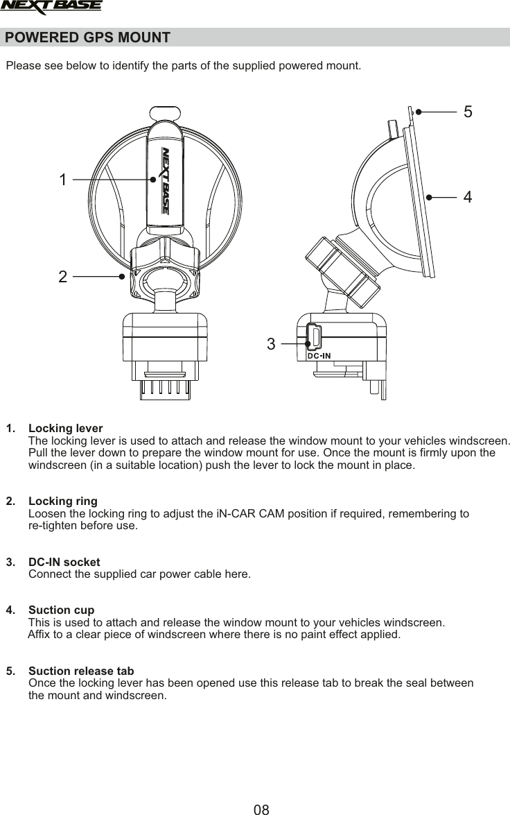 POWERED GPS MOUNT  Please see below to identify the parts of the supplied powered mount.1.    Locking lever       The locking lever is used to attach and release the window mount to your vehicles windscreen.        Pull the lever down to prepare the window mount for use. Once the mount is firmly upon the        windscreen (in a suitable location) push the lever to lock the mount in place.2.    Locking ring       Loosen the locking ring to adjust the iN-CAR CAM position if required, remembering to        re-tighten before use.3.    DC-IN socket       Connect the supplied car power cable here. 4.    Suction cup       This is used to attach and release the window mount to your vehicles windscreen.       Affix to a clear piece of windscreen where there is no paint effect applied.5.    Suction release tab       Once the locking lever has been opened use this release tab to break the seal between        the mount and windscreen.4513208
