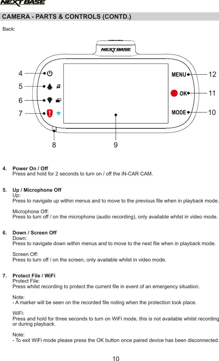 CAMERA - PARTS &amp; CONTROLS (CONTD.)  Back:4.    Power On / Off       Press and hold for 2 seconds to turn on / off the iN-CAR CAM.5.    Up / Microphone Off       Up:       Press to navigate up within menus and to move to the previous file when in playback mode.        Microphone Off:       Press to turn off / on the microphone (audio recording), only available whilst in video mode.6.    Down / Screen Off       Down:       Press to navigate down within menus and to move to the next file when in playback mode.        Screen Off:       Press to turn off / on the screen, only available whilst in video mode.7.    Protect File / WiFi       Protect File:       Press whilst recording to protect the current file in event of an emergency situation.        Note:       - A marker will be seen on the recorded file noting when the protection took place.          WiFi:       Press and hold for three seconds to turn on WiFi mode, this is not available whilst recording        or during playback.       Note:        - To exit WiFi mode please press the OK button once paired device has been disconnected.1047561210118 9
