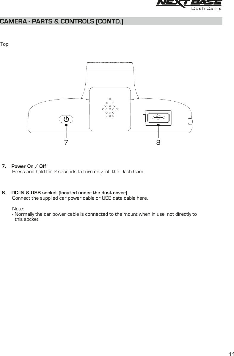 CAMERA - PARTS &amp; CONTROLS (CONTD.)  Top: 7.    Power On / Off         Press and hold for 2 seconds to turn on / off the Dash Cam. 8.    DC-IN &amp; USB socket (located under the dust cover)         Connect the supplied car power cable or USB data cable here.          Note:         - Normally the car power cable is connected to the mount when in use, not directly to            this socket.7 811