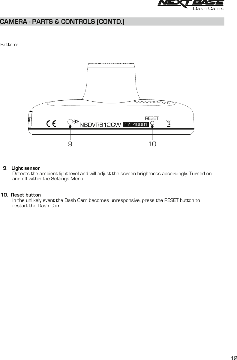 CAMERA - PARTS &amp; CONTROLS (CONTD.)  Bottom:  9.   Light sensor         Detects the ambient light level and will adjust the screen brightness accordingly. Turned on         and off within the Settings Menu.10.  Reset button         In the unlikely event the Dash Cam becomes unresponsive, press the RESET button to          restart the Dash Cam.NBDVR612GW 17140001RESET91012