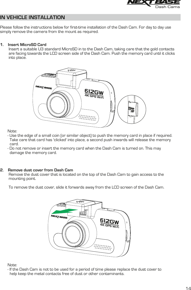 IN VEHICLE INSTALLATION  Please follow the instructions below for first-time installation of the Dash Cam. For day to day use simply remove the camera from the mount as required.1.    Insert MicroSD Card        Insert a suitable U3 standard MicroSD in to the Dash Cam, taking care that the gold contacts         are facing towards the LCD screen side of the Dash Cam. Push the memory card until it clicks         into place.              Note:       - Use the edge of a small coin (or similar object) to push the memory card in place if required.         Take care that card has 'clicked' into place, a second push inwards will release the memory          card.       - Do not remove or insert the memory card when the Dash Cam is turned on. This may          damage the memory card.2.    Remove dust cover from Dash Cam        Remove the dust cover that is located on the top of the Dash Cam to gain access to the         mounting point.        To remove the dust cover, slide it forwards away from the LCD screen of the Dash Cam.       Note:       - If the Dash Cam is not to be used for a period of time please replace the dust cover to          help keep the metal contacts free of dust or other contaminants.14